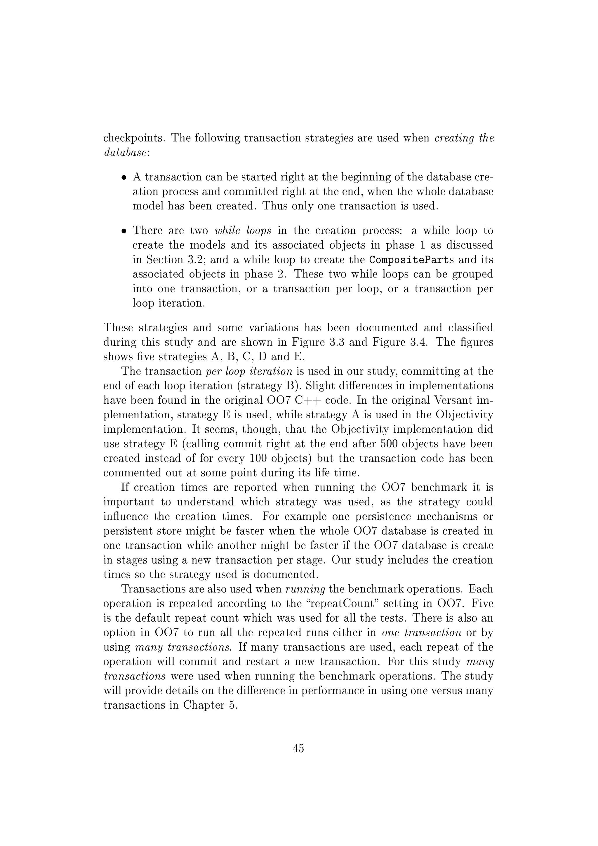 checkpoints. The following transaction strategies are used when creating the
database:
ˆ A transaction can be started right at the beginning of the database cre-
ation process and committed right at the end, when the whole database
model has been created. Thus only one transaction is used.
ˆ There are two while loops in the creation process: a while loop to
create the models and its associated objects in phase 1 as discussed
in Section 3.2; and a while loop to create the CompositeParts and its
associated objects in phase 2. These two while loops can be grouped
into one transaction, or a transaction per loop, or a transaction per
loop iteration.
These strategies and some variations has been documented and classied
during this study and are shown in Figure 3.3 and Figure 3.4. The gures
shows ve strategies A, B, C, D and E.
The transaction per loop iteration is used in our study, committing at the
end of each loop iteration (strategy B). Slight dierences in implementations
have been found in the original OO7 C++ code. In the original Versant im-
plementation, strategy E is used, while strategy A is used in the Objectivity
implementation. It seems, though, that the Objectivity implementation did
use strategy E (calling commit right at the end after 500 objects have been
created instead of for every 100 objects) but the transaction code has been
commented out at some point during its life time.
If creation times are reported when running the OO7 benchmark it is
important to understand which strategy was used, as the strategy could
inuence the creation times. For example one persistence mechanisms or
persistent store might be faster when the whole OO7 database is created in
one transaction while another might be faster if the OO7 database is create
in stages using a new transaction per stage. Our study includes the creation
times so the strategy used is documented.
Transactions are also used when running the benchmark operations. Each
operation is repeated according to the repeatCount setting in OO7. Five
is the default repeat count which was used for all the tests. There is also an
option in OO7 to run all the repeated runs either in one transaction or by
using many transactions. If many transactions are used, each repeat of the
operation will commit and restart a new transaction. For this study many
transactions were used when running the benchmark operations. The study
will provide details on the dierence in performance in using one versus many
transactions in Chapter 5.
45
 