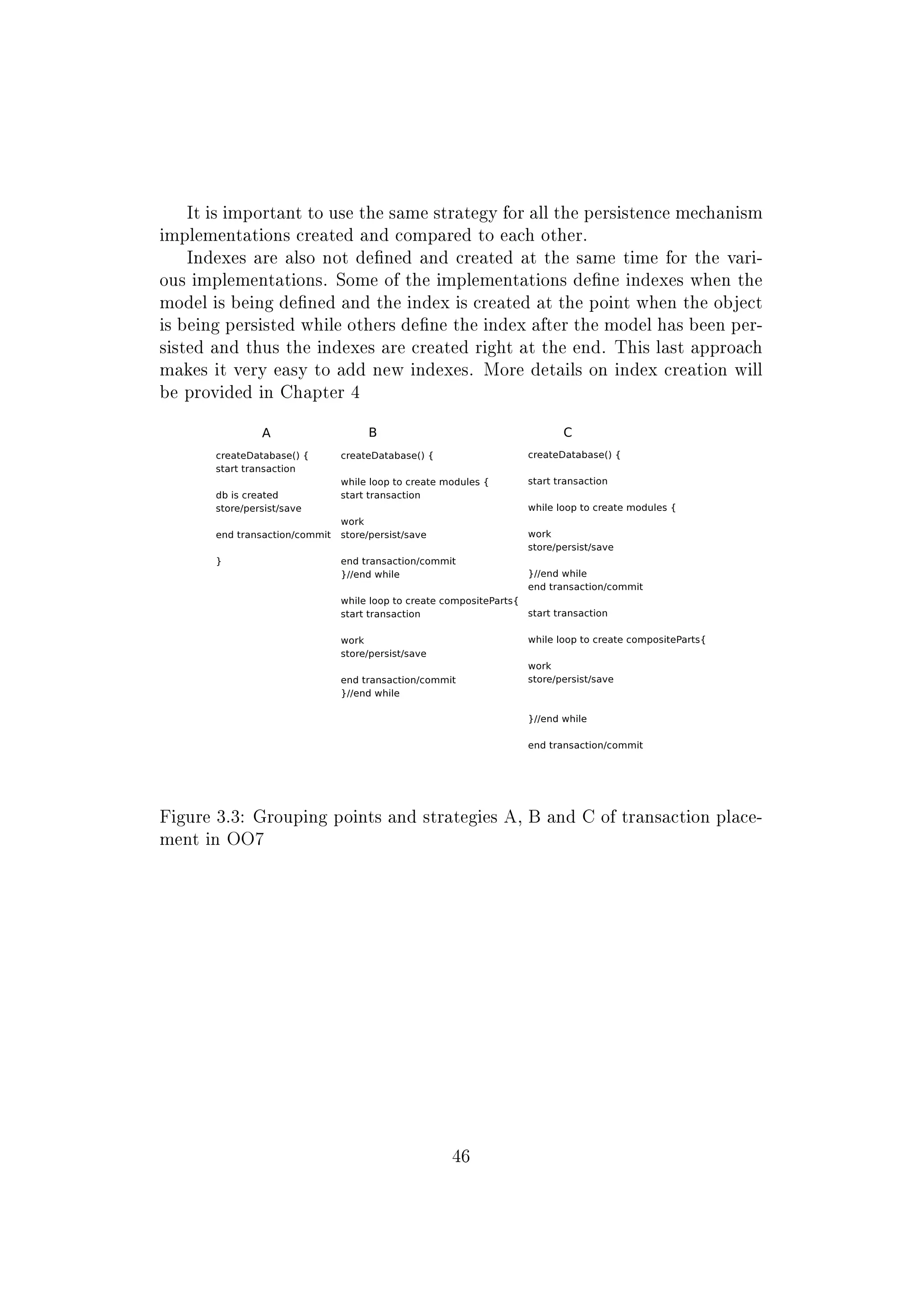 It is important to use the same strategy for all the persistence mechanism
implementations created and compared to each other.
Indexes are also not dened and created at the same time for the vari-
ous implementations. Some of the implementations dene indexes when the
model is being dened and the index is created at the point when the object
is being persisted while others dene the index after the model has been per-
sisted and thus the indexes are created right at the end. This last approach
makes it very easy to add new indexes. More details on index creation will
be provided in Chapter 4
Figure 3.3: Grouping points and strategies A, B and C of transaction place-
ment in OO7
46
 