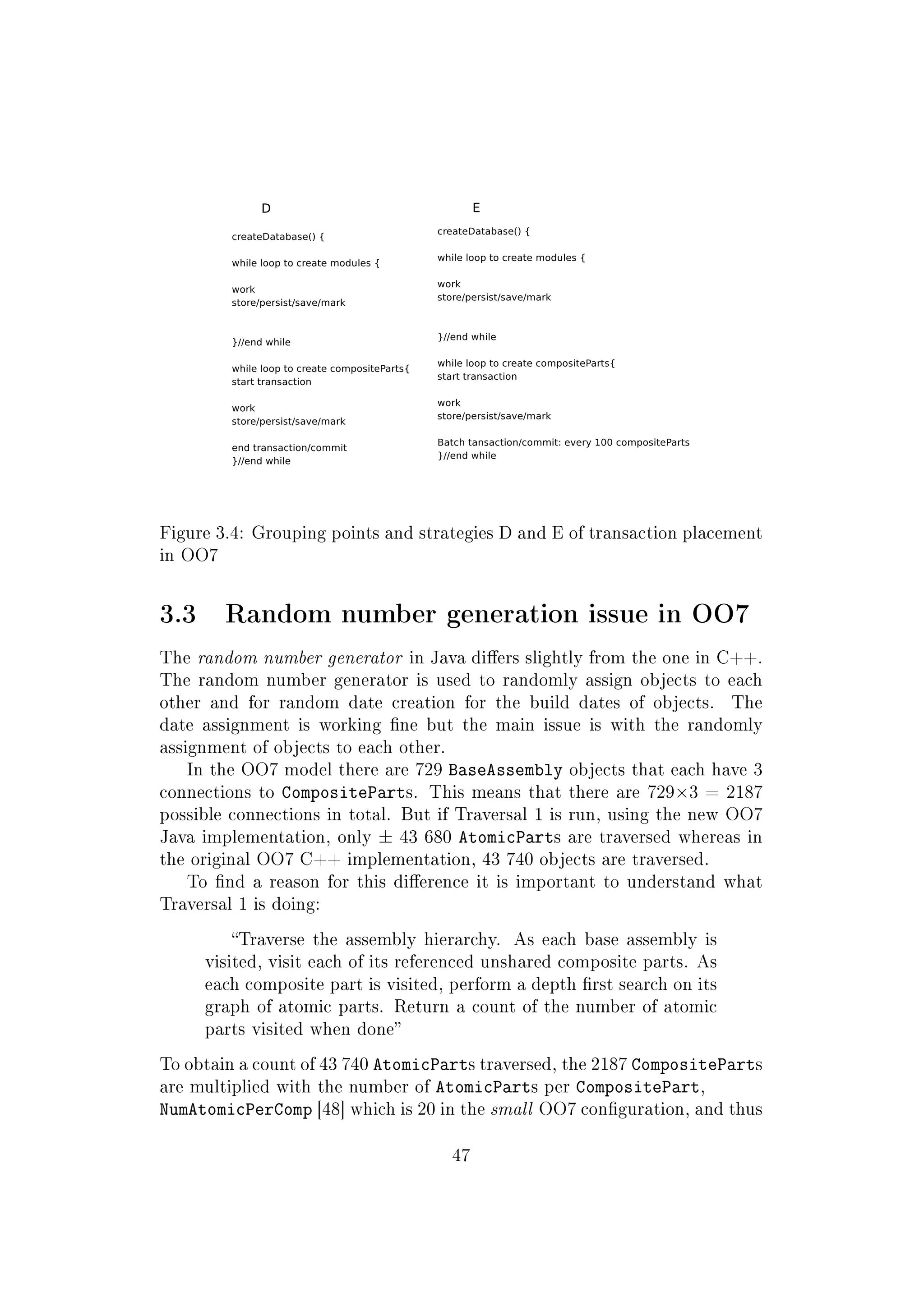 Figure 3.4: Grouping points and strategies D and E of transaction placement
in OO7
3.3 Random number generation issue in OO7
The random number generator in Java diers slightly from the one in C++.
The random number generator is used to randomly assign objects to each
other and for random date creation for the build dates of objects. The
date assignment is working ne but the main issue is with the randomly
assignment of objects to each other.
In the OO7 model there are 729 BaseAssembly objects that each have 3
connections to CompositeParts. This means that there are 729×3 = 2187
possible connections in total. But if Traversal 1 is run, using the new OO7
Java implementation, only ± 43 680 AtomicParts are traversed whereas in
the original OO7 C++ implementation, 43 740 objects are traversed.
To nd a reason for this dierence it is important to understand what
Traversal 1 is doing:
Traverse the assembly hierarchy. As each base assembly is
visited, visit each of its referenced unshared composite parts. As
each composite part is visited, perform a depth rst search on its
graph of atomic parts. Return a count of the number of atomic
parts visited when done
To obtain a count of 43 740 AtomicParts traversed, the 2187 CompositeParts
are multiplied with the number of AtomicParts per CompositePart,
NumAtomicPerComp [48] which is 20 in the small OO7 conguration, and thus
47
 