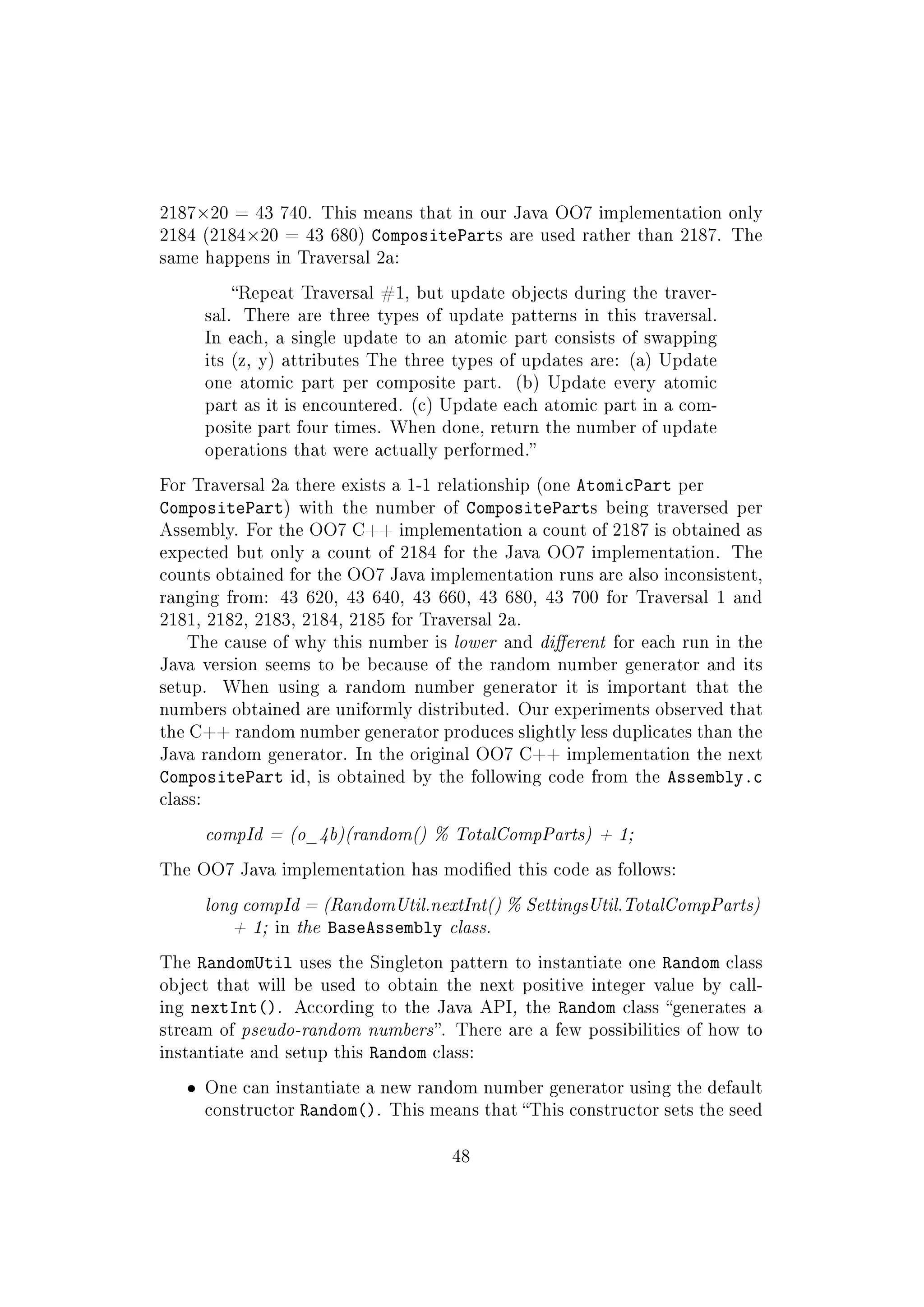 2187×20 = 43 740. This means that in our Java OO7 implementation only
2184 (2184×20 = 43 680) CompositeParts are used rather than 2187. The
same happens in Traversal 2a:
Repeat Traversal #1, but update objects during the traver-
sal. There are three types of update patterns in this traversal.
In each, a single update to an atomic part consists of swapping
its (z, y) attributes The three types of updates are: (a) Update
one atomic part per composite part. (b) Update every atomic
part as it is encountered. (c) Update each atomic part in a com-
posite part four times. When done, return the number of update
operations that were actually performed.
For Traversal 2a there exists a 1-1 relationship (one AtomicPart per
CompositePart) with the number of CompositeParts being traversed per
Assembly. For the OO7 C++ implementation a count of 2187 is obtained as
expected but only a count of 2184 for the Java OO7 implementation. The
counts obtained for the OO7 Java implementation runs are also inconsistent,
ranging from: 43 620, 43 640, 43 660, 43 680, 43 700 for Traversal 1 and
2181, 2182, 2183, 2184, 2185 for Traversal 2a.
The cause of why this number is lower and dierent for each run in the
Java version seems to be because of the random number generator and its
setup. When using a random number generator it is important that the
numbers obtained are uniformly distributed. Our experiments observed that
the C++ random number generator produces slightly less duplicates than the
Java random generator. In the original OO7 C++ implementation the next
CompositePart id, is obtained by the following code from the Assembly.c
class:
compId = (o_4b)(random() % TotalCompParts) + 1;
The OO7 Java implementation has modied this code as follows:
long compId = (RandomUtil.nextInt() % SettingsUtil.TotalCompParts)
+ 1; in the BaseAssembly class.
The RandomUtil uses the Singleton pattern to instantiate one Random class
object that will be used to obtain the next positive integer value by call-
ing nextInt(). According to the Java API, the Random class generates a
stream of pseudo-random numbers. There are a few possibilities of how to
instantiate and setup this Random class:
ˆ One can instantiate a new random number generator using the default
constructor Random(). This means that This constructor sets the seed
48
 