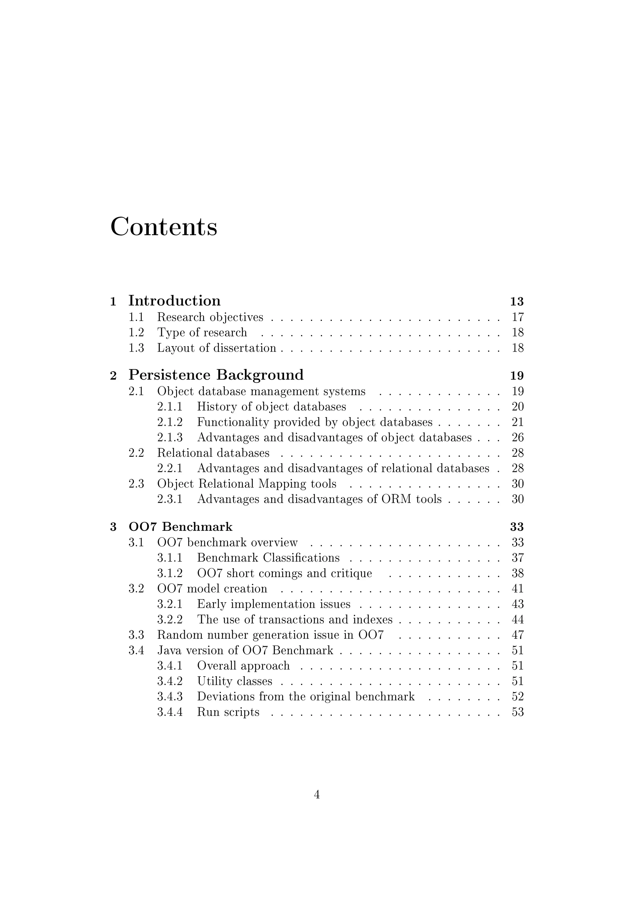 Contents
1 Introduction 13
1.1 Research objectives . . . . . . . . . . . . . . . . . . . . . . . . 17
1.2 Type of research . . . . . . . . . . . . . . . . . . . . . . . . . 18
1.3 Layout of dissertation . . . . . . . . . . . . . . . . . . . . . . . 18
2 Persistence Background 19
2.1 Object database management systems . . . . . . . . . . . . . 19
2.1.1 History of object databases . . . . . . . . . . . . . . . 20
2.1.2 Functionality provided by object databases . . . . . . . 21
2.1.3 Advantages and disadvantages of object databases . . . 26
2.2 Relational databases . . . . . . . . . . . . . . . . . . . . . . . 28
2.2.1 Advantages and disadvantages of relational databases . 28
2.3 Object Relational Mapping tools . . . . . . . . . . . . . . . . 30
2.3.1 Advantages and disadvantages of ORM tools . . . . . . 30
3 OO7 Benchmark 33
3.1 OO7 benchmark overview . . . . . . . . . . . . . . . . . . . . 33
3.1.1 Benchmark Classications . . . . . . . . . . . . . . . . 37
3.1.2 OO7 short comings and critique . . . . . . . . . . . . 38
3.2 OO7 model creation . . . . . . . . . . . . . . . . . . . . . . . 41
3.2.1 Early implementation issues . . . . . . . . . . . . . . . 43
3.2.2 The use of transactions and indexes . . . . . . . . . . . 44
3.3 Random number generation issue in OO7 . . . . . . . . . . . 47
3.4 Java version of OO7 Benchmark . . . . . . . . . . . . . . . . . 51
3.4.1 Overall approach . . . . . . . . . . . . . . . . . . . . . 51
3.4.2 Utility classes . . . . . . . . . . . . . . . . . . . . . . . 51
3.4.3 Deviations from the original benchmark . . . . . . . . 52
3.4.4 Run scripts . . . . . . . . . . . . . . . . . . . . . . . . 53
4
 