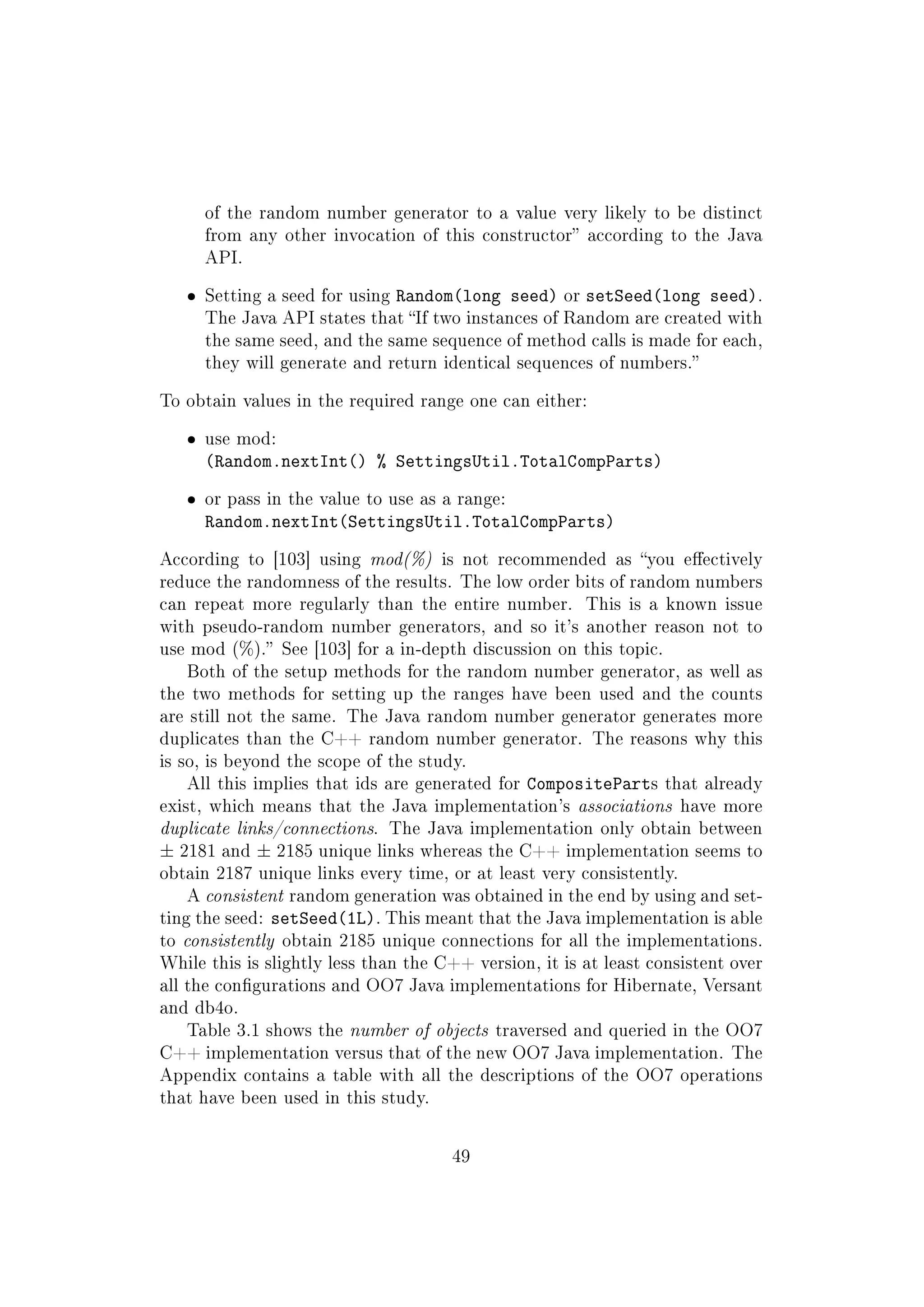 of the random number generator to a value very likely to be distinct
from any other invocation of this constructor according to the Java
API.
ˆ Setting a seed for using Random(long seed) or setSeed(long seed).
The Java API states that If two instances of Random are created with
the same seed, and the same sequence of method calls is made for each,
they will generate and return identical sequences of numbers.
To obtain values in the required range one can either:
ˆ use mod:
(Random.nextInt() % SettingsUtil.TotalCompParts)
ˆ or pass in the value to use as a range:
Random.nextInt(SettingsUtil.TotalCompParts)
According to [103] using mod(%) is not recommended as you eectively
reduce the randomness of the results. The low order bits of random numbers
can repeat more regularly than the entire number. This is a known issue
with pseudo-random number generators, and so it's another reason not to
use mod (%). See [103] for a in-depth discussion on this topic.
Both of the setup methods for the random number generator, as well as
the two methods for setting up the ranges have been used and the counts
are still not the same. The Java random number generator generates more
duplicates than the C++ random number generator. The reasons why this
is so, is beyond the scope of the study.
All this implies that ids are generated for CompositeParts that already
exist, which means that the Java implementation's associations have more
duplicate links/connections. The Java implementation only obtain between
± 2181 and ± 2185 unique links whereas the C++ implementation seems to
obtain 2187 unique links every time, or at least very consistently.
A consistent random generation was obtained in the end by using and set-
ting the seed: setSeed(1L). This meant that the Java implementation is able
to consistently obtain 2185 unique connections for all the implementations.
While this is slightly less than the C++ version, it is at least consistent over
all the congurations and OO7 Java implementations for Hibernate, Versant
and db4o.
Table 3.1 shows the number of objects traversed and queried in the OO7
C++ implementation versus that of the new OO7 Java implementation. The
Appendix contains a table with all the descriptions of the OO7 operations
that have been used in this study.
49
 