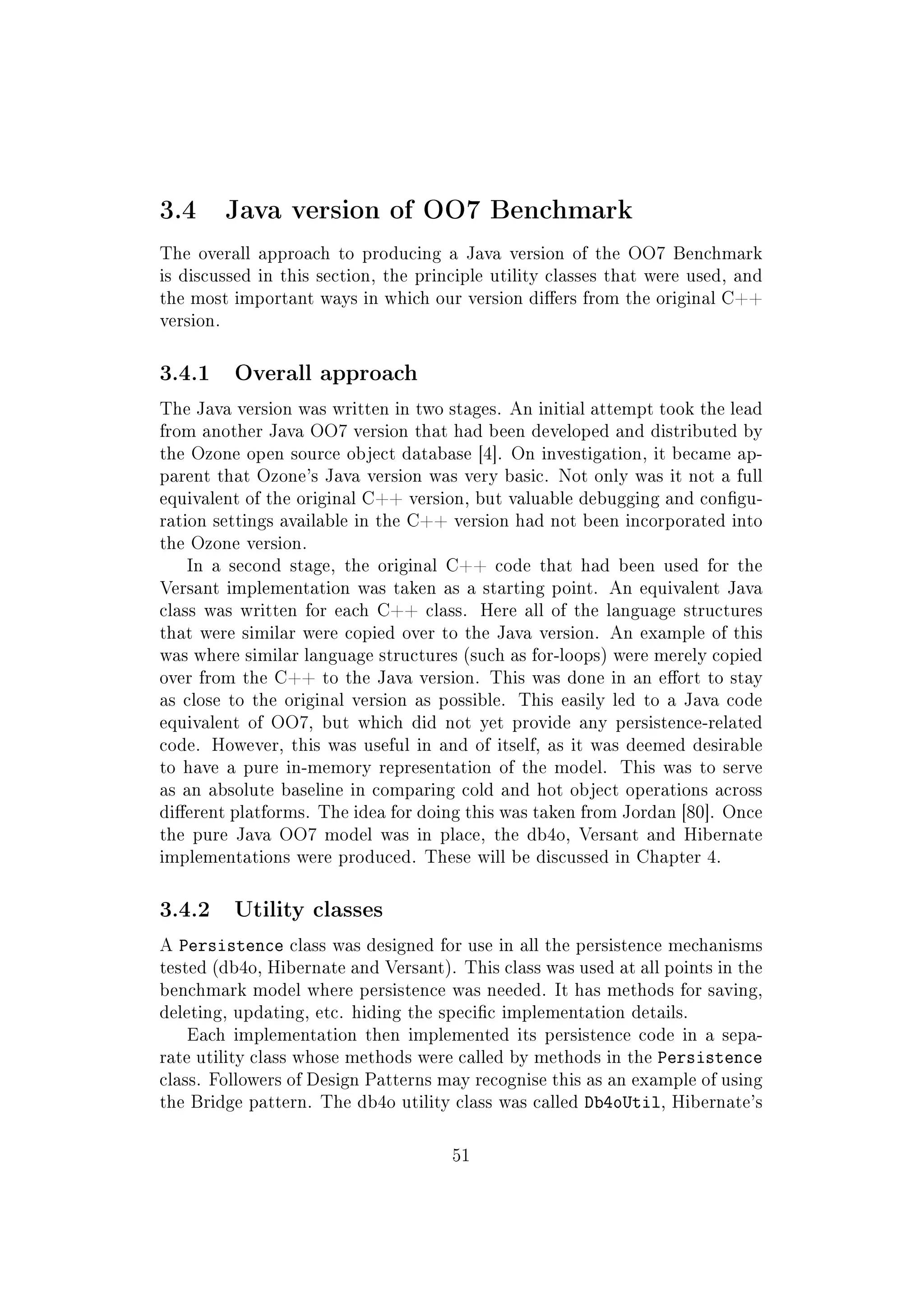 3.4 Java version of OO7 Benchmark
The overall approach to producing a Java version of the OO7 Benchmark
is discussed in this section, the principle utility classes that were used, and
the most important ways in which our version diers from the original C++
version.
3.4.1 Overall approach
The Java version was written in two stages. An initial attempt took the lead
from another Java OO7 version that had been developed and distributed by
the Ozone open source object database [4]. On investigation, it became ap-
parent that Ozone's Java version was very basic. Not only was it not a full
equivalent of the original C++ version, but valuable debugging and congu-
ration settings available in the C++ version had not been incorporated into
the Ozone version.
In a second stage, the original C++ code that had been used for the
Versant implementation was taken as a starting point. An equivalent Java
class was written for each C++ class. Here all of the language structures
that were similar were copied over to the Java version. An example of this
was where similar language structures (such as for-loops) were merely copied
over from the C++ to the Java version. This was done in an eort to stay
as close to the original version as possible. This easily led to a Java code
equivalent of OO7, but which did not yet provide any persistence-related
code. However, this was useful in and of itself, as it was deemed desirable
to have a pure in-memory representation of the model. This was to serve
as an absolute baseline in comparing cold and hot object operations across
dierent platforms. The idea for doing this was taken from Jordan [80]. Once
the pure Java OO7 model was in place, the db4o, Versant and Hibernate
implementations were produced. These will be discussed in Chapter 4.
3.4.2 Utility classes
A Persistence class was designed for use in all the persistence mechanisms
tested (db4o, Hibernate and Versant). This class was used at all points in the
benchmark model where persistence was needed. It has methods for saving,
deleting, updating, etc. hiding the specic implementation details.
Each implementation then implemented its persistence code in a sepa-
rate utility class whose methods were called by methods in the Persistence
class. Followers of Design Patterns may recognise this as an example of using
the Bridge pattern. The db4o utility class was called Db4oUtil, Hibernate's
51
 