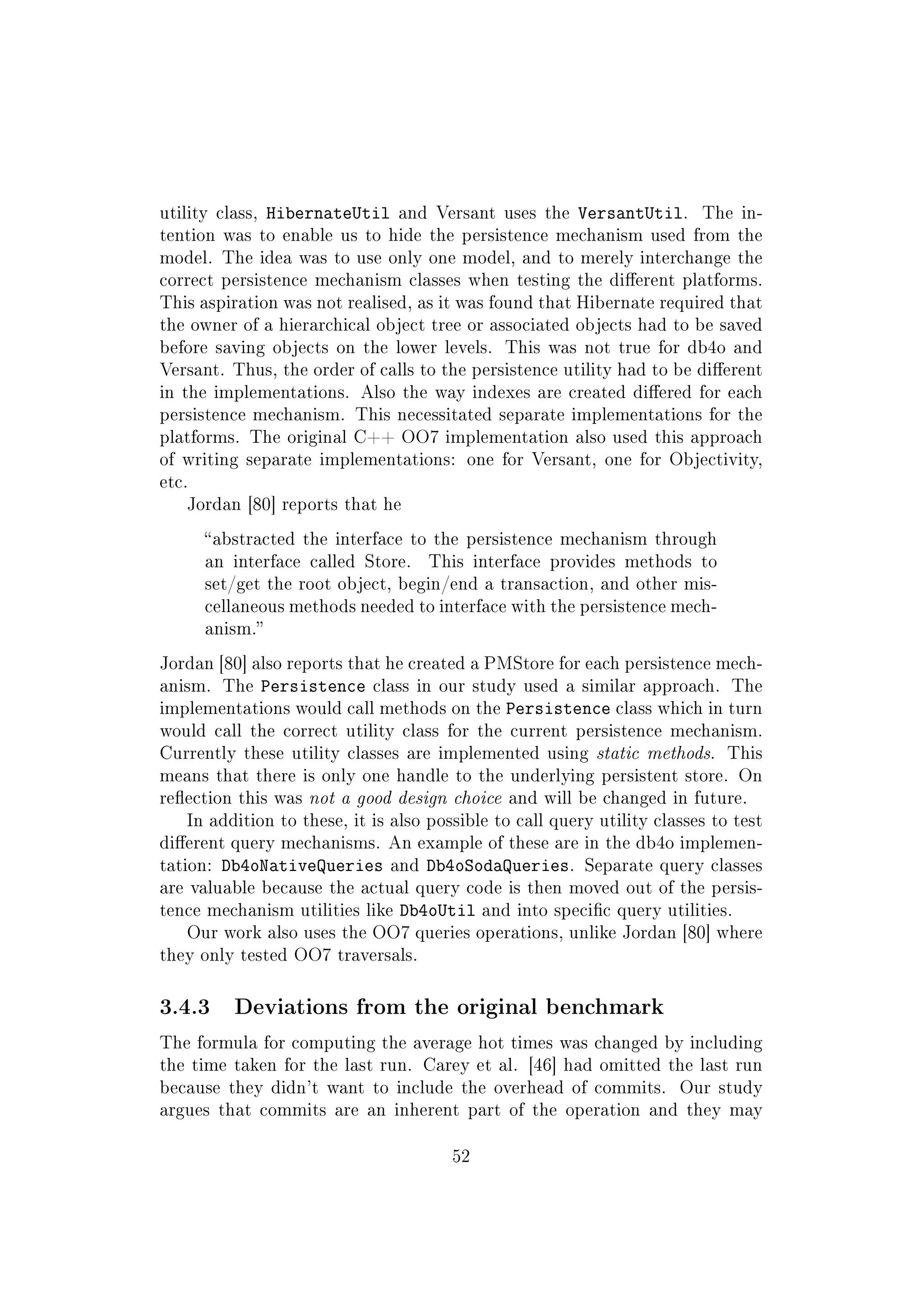 utility class, HibernateUtil and Versant uses the VersantUtil. The in-
tention was to enable us to hide the persistence mechanism used from the
model. The idea was to use only one model, and to merely interchange the
correct persistence mechanism classes when testing the dierent platforms.
This aspiration was not realised, as it was found that Hibernate required that
the owner of a hierarchical object tree or associated objects had to be saved
before saving objects on the lower levels. This was not true for db4o and
Versant. Thus, the order of calls to the persistence utility had to be dierent
in the implementations. Also the way indexes are created diered for each
persistence mechanism. This necessitated separate implementations for the
platforms. The original C++ OO7 implementation also used this approach
of writing separate implementations: one for Versant, one for Objectivity,
etc.
Jordan [80] reports that he
abstracted the interface to the persistence mechanism through
an interface called Store. This interface provides methods to
set/get the root object, begin/end a transaction, and other mis-
cellaneous methods needed to interface with the persistence mech-
anism.
Jordan [80] also reports that he created a PMStore for each persistence mech-
anism. The Persistence class in our study used a similar approach. The
implementations would call methods on the Persistence class which in turn
would call the correct utility class for the current persistence mechanism.
Currently these utility classes are implemented using static methods. This
means that there is only one handle to the underlying persistent store. On
reection this was not a good design choice and will be changed in future.
In addition to these, it is also possible to call query utility classes to test
dierent query mechanisms. An example of these are in the db4o implemen-
tation: Db4oNativeQueries and Db4oSodaQueries. Separate query classes
are valuable because the actual query code is then moved out of the persis-
tence mechanism utilities like Db4oUtil and into specic query utilities.
Our work also uses the OO7 queries operations, unlike Jordan [80] where
they only tested OO7 traversals.
3.4.3 Deviations from the original benchmark
The formula for computing the average hot times was changed by including
the time taken for the last run. Carey et al. [46] had omitted the last run
because they didn't want to include the overhead of commits. Our study
argues that commits are an inherent part of the operation and they may
52
 