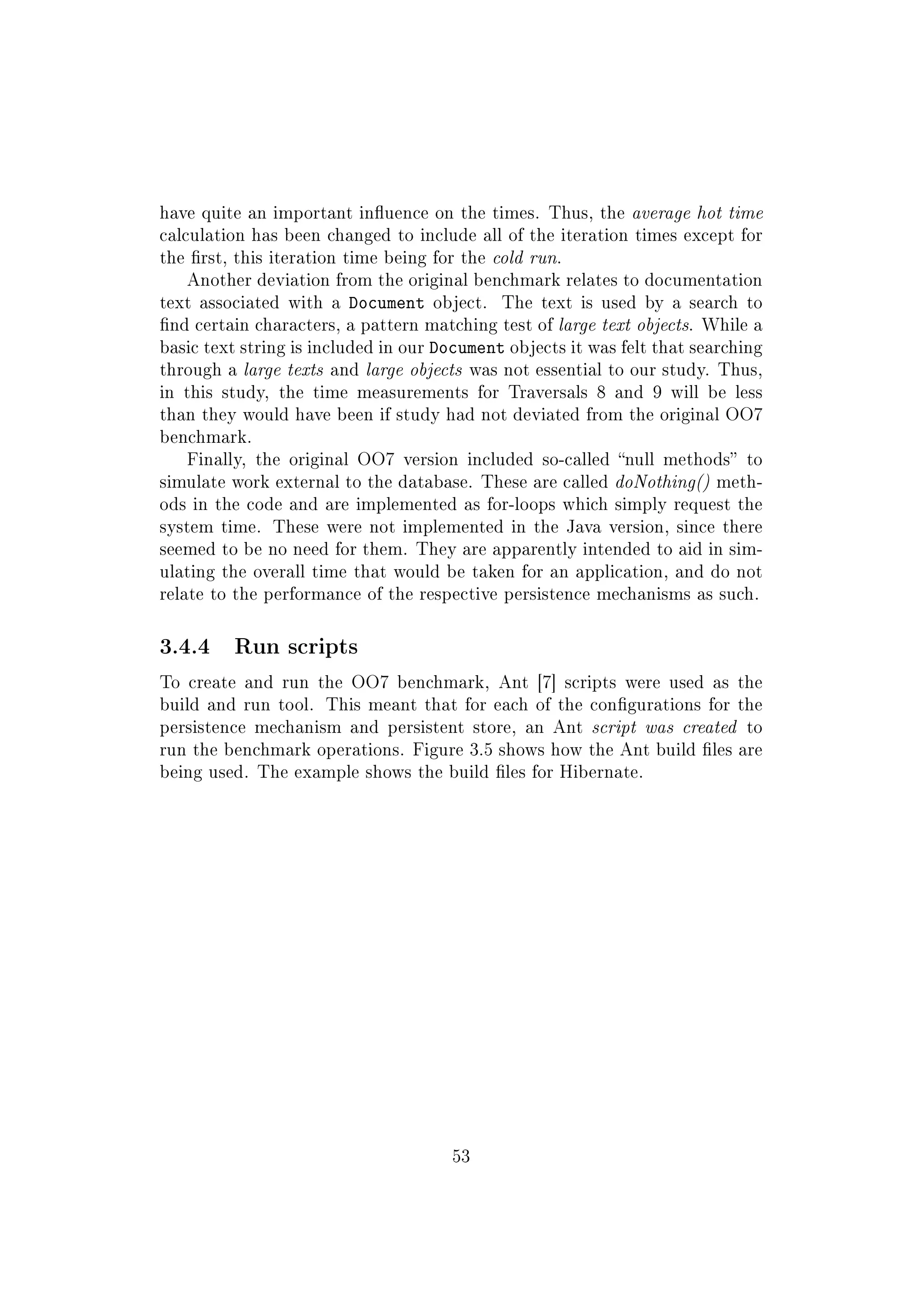have quite an important inuence on the times. Thus, the average hot time
calculation has been changed to include all of the iteration times except for
the rst, this iteration time being for the cold run.
Another deviation from the original benchmark relates to documentation
text associated with a Document object. The text is used by a search to
nd certain characters, a pattern matching test of large text objects. While a
basic text string is included in our Document objects it was felt that searching
through a large texts and large objects was not essential to our study. Thus,
in this study, the time measurements for Traversals 8 and 9 will be less
than they would have been if study had not deviated from the original OO7
benchmark.
Finally, the original OO7 version included so-called null methods to
simulate work external to the database. These are called doNothing() meth-
ods in the code and are implemented as for-loops which simply request the
system time. These were not implemented in the Java version, since there
seemed to be no need for them. They are apparently intended to aid in sim-
ulating the overall time that would be taken for an application, and do not
relate to the performance of the respective persistence mechanisms as such.
3.4.4 Run scripts
To create and run the OO7 benchmark, Ant [7] scripts were used as the
build and run tool. This meant that for each of the congurations for the
persistence mechanism and persistent store, an Ant script was created to
run the benchmark operations. Figure 3.5 shows how the Ant build les are
being used. The example shows the build les for Hibernate.
53
 