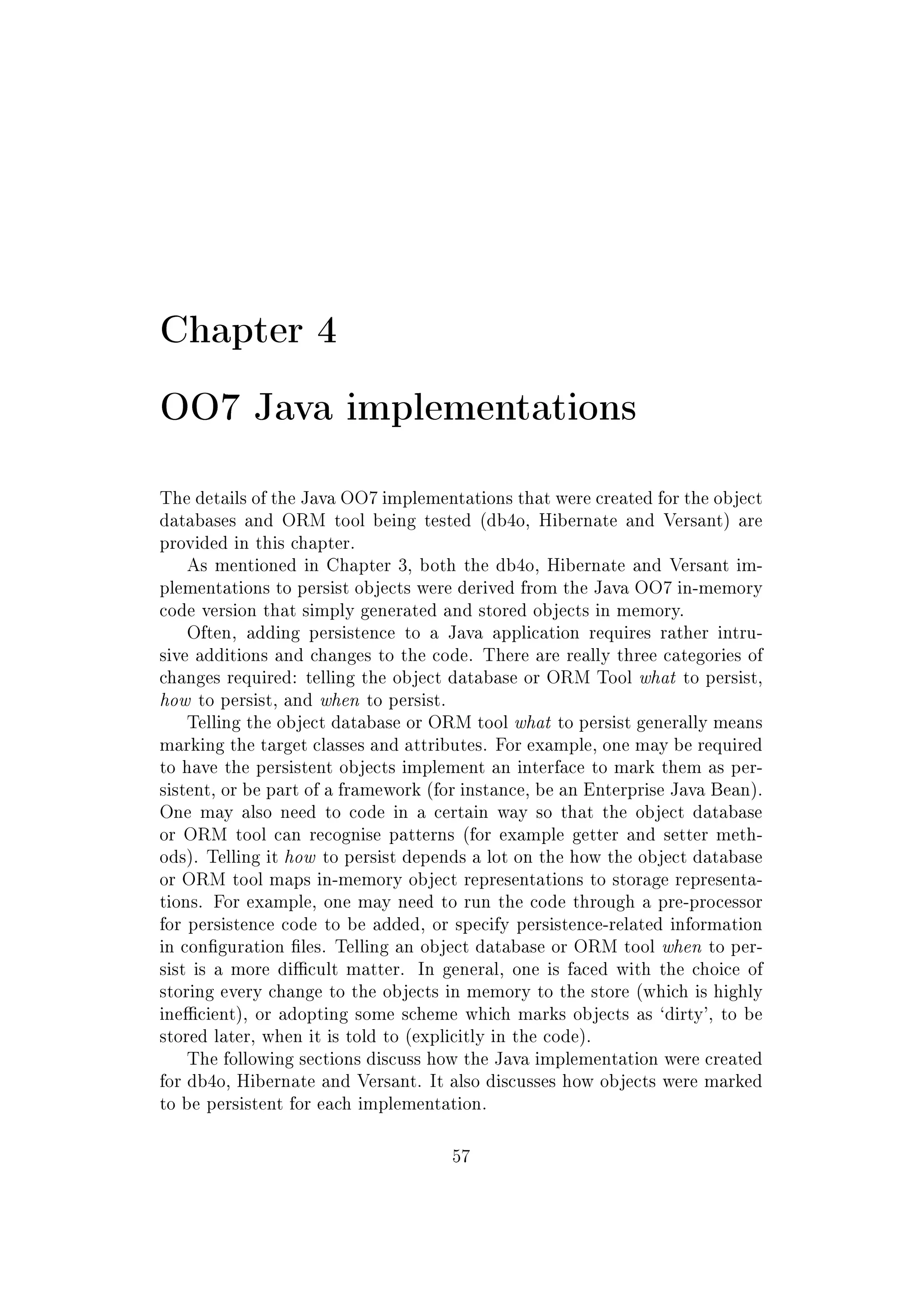 Chapter 4
OO7 Java implementations
The details of the Java OO7 implementations that were created for the object
databases and ORM tool being tested (db4o, Hibernate and Versant) are
provided in this chapter.
As mentioned in Chapter 3, both the db4o, Hibernate and Versant im-
plementations to persist objects were derived from the Java OO7 in-memory
code version that simply generated and stored objects in memory.
Often, adding persistence to a Java application requires rather intru-
sive additions and changes to the code. There are really three categories of
changes required: telling the object database or ORM Tool what to persist,
how to persist, and when to persist.
Telling the object database or ORM tool what to persist generally means
marking the target classes and attributes. For example, one may be required
to have the persistent objects implement an interface to mark them as per-
sistent, or be part of a framework (for instance, be an Enterprise Java Bean).
One may also need to code in a certain way so that the object database
or ORM tool can recognise patterns (for example getter and setter meth-
ods). Telling it how to persist depends a lot on the how the object database
or ORM tool maps in-memory object representations to storage representa-
tions. For example, one may need to run the code through a pre-processor
for persistence code to be added, or specify persistence-related information
in conguration les. Telling an object database or ORM tool when to per-
sist is a more dicult matter. In general, one is faced with the choice of
storing every change to the objects in memory to the store (which is highly
inecient), or adopting some scheme which marks objects as `dirty', to be
stored later, when it is told to (explicitly in the code).
The following sections discuss how the Java implementation were created
for db4o, Hibernate and Versant. It also discusses how objects were marked
to be persistent for each implementation.
57
 