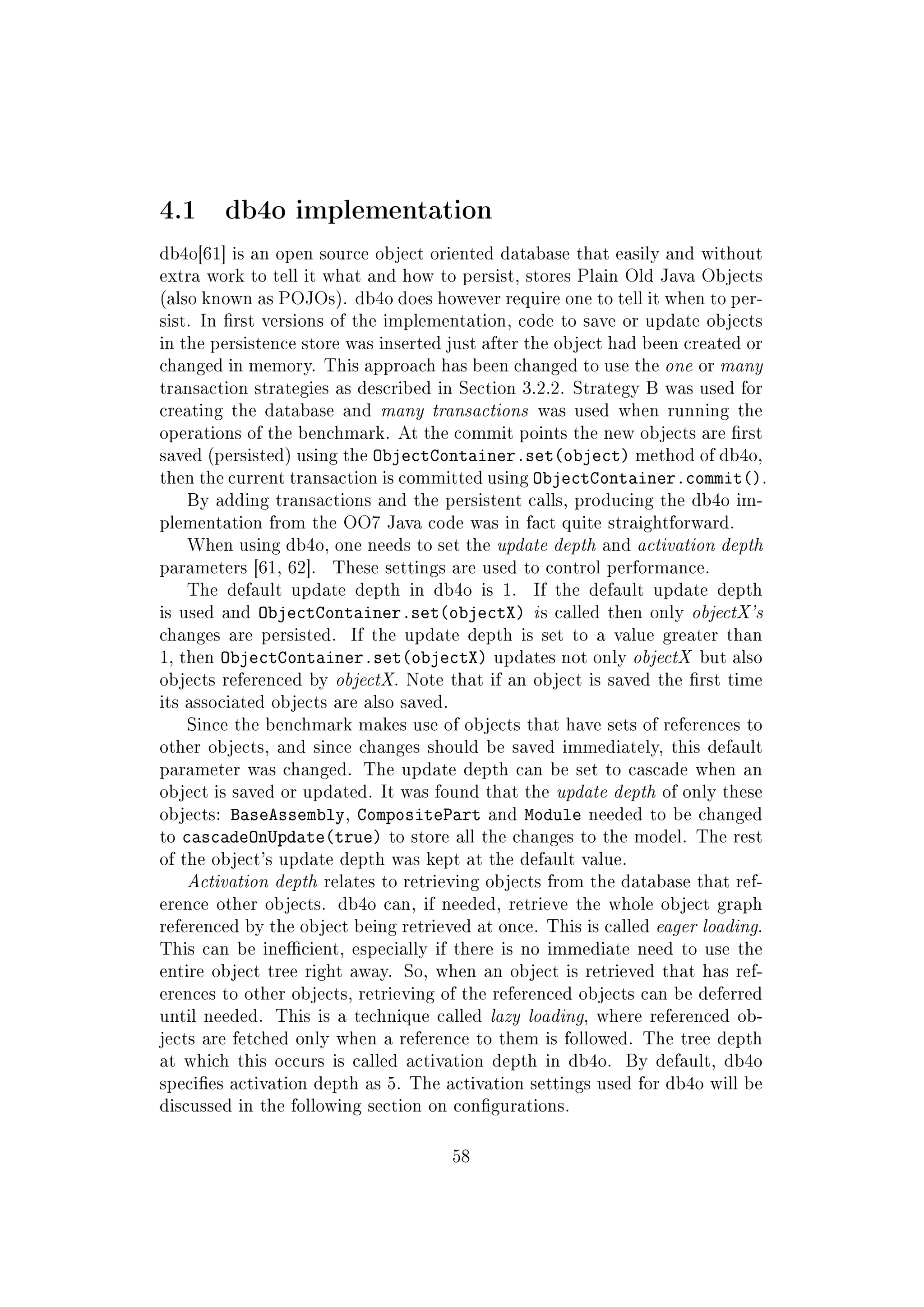 4.1 db4o implementation
db4o[61] is an open source object oriented database that easily and without
extra work to tell it what and how to persist, stores Plain Old Java Objects
(also known as POJOs). db4o does however require one to tell it when to per-
sist. In rst versions of the implementation, code to save or update objects
in the persistence store was inserted just after the object had been created or
changed in memory. This approach has been changed to use the one or many
transaction strategies as described in Section 3.2.2. Strategy B was used for
creating the database and many transactions was used when running the
operations of the benchmark. At the commit points the new objects are rst
saved (persisted) using the ObjectContainer.set(object) method of db4o,
then the current transaction is committed using ObjectContainer.commit().
By adding transactions and the persistent calls, producing the db4o im-
plementation from the OO7 Java code was in fact quite straightforward.
When using db4o, one needs to set the update depth and activation depth
parameters [61, 62]. These settings are used to control performance.
The default update depth in db4o is 1. If the default update depth
is used and ObjectContainer.set(objectX) is called then only objectX's
changes are persisted. If the update depth is set to a value greater than
1, then ObjectContainer.set(objectX) updates not only objectX but also
objects referenced by objectX. Note that if an object is saved the rst time
its associated objects are also saved.
Since the benchmark makes use of objects that have sets of references to
other objects, and since changes should be saved immediately, this default
parameter was changed. The update depth can be set to cascade when an
object is saved or updated. It was found that the update depth of only these
objects: BaseAssembly, CompositePart and Module needed to be changed
to cascadeOnUpdate(true) to store all the changes to the model. The rest
of the object's update depth was kept at the default value.
Activation depth relates to retrieving objects from the database that ref-
erence other objects. db4o can, if needed, retrieve the whole object graph
referenced by the object being retrieved at once. This is called eager loading.
This can be inecient, especially if there is no immediate need to use the
entire object tree right away. So, when an object is retrieved that has ref-
erences to other objects, retrieving of the referenced objects can be deferred
until needed. This is a technique called lazy loading, where referenced ob-
jects are fetched only when a reference to them is followed. The tree depth
at which this occurs is called activation depth in db4o. By default, db4o
species activation depth as 5. The activation settings used for db4o will be
discussed in the following section on congurations.
58
 