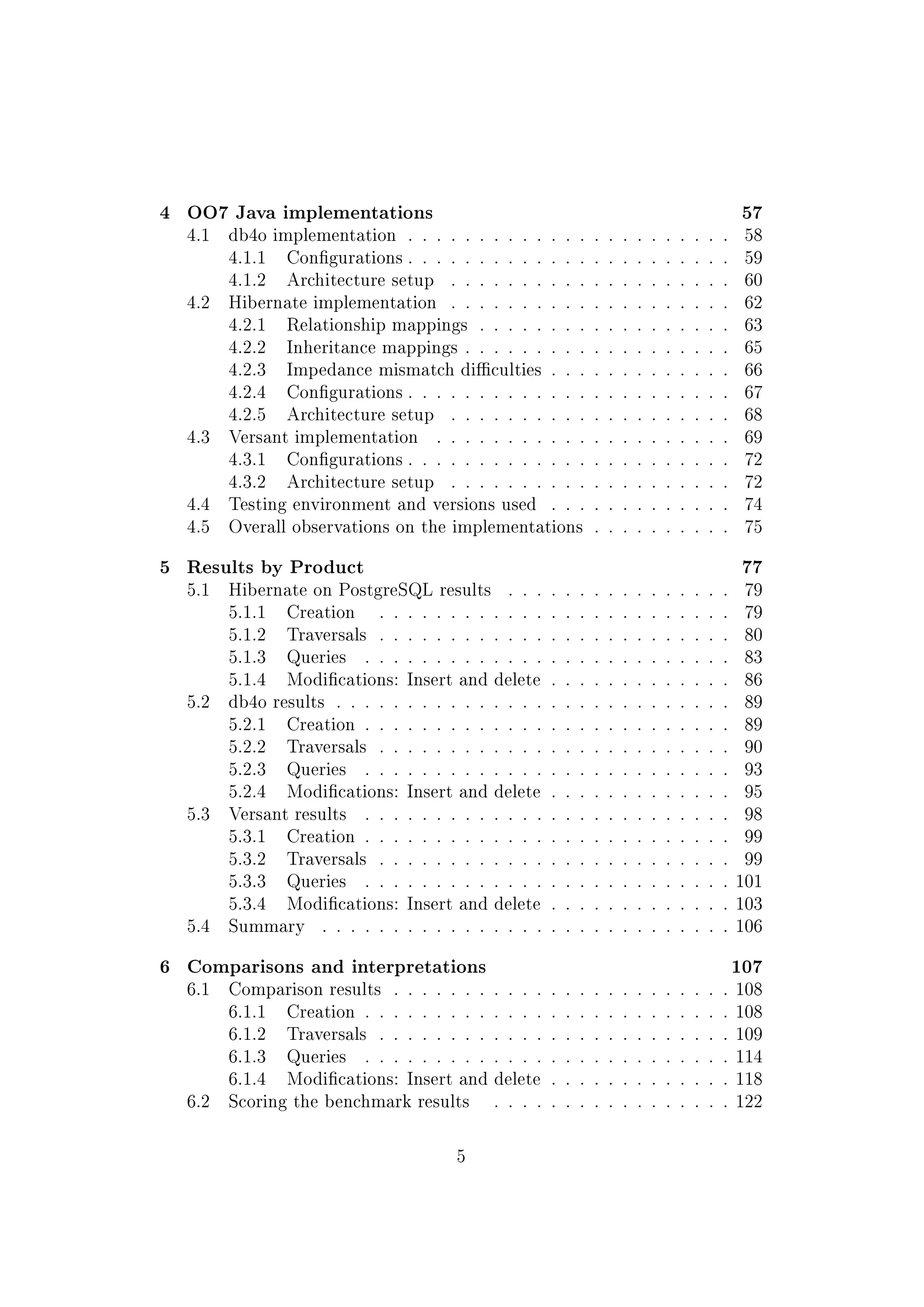 4 OO7 Java implementations 57
4.1 db4o implementation . . . . . . . . . . . . . . . . . . . . . . . 58
4.1.1 Congurations . . . . . . . . . . . . . . . . . . . . . . . 59
4.1.2 Architecture setup . . . . . . . . . . . . . . . . . . . . 60
4.2 Hibernate implementation . . . . . . . . . . . . . . . . . . . . 62
4.2.1 Relationship mappings . . . . . . . . . . . . . . . . . . 63
4.2.2 Inheritance mappings . . . . . . . . . . . . . . . . . . . 65
4.2.3 Impedance mismatch diculties . . . . . . . . . . . . . 66
4.2.4 Congurations . . . . . . . . . . . . . . . . . . . . . . . 67
4.2.5 Architecture setup . . . . . . . . . . . . . . . . . . . . 68
4.3 Versant implementation . . . . . . . . . . . . . . . . . . . . . 69
4.3.1 Congurations . . . . . . . . . . . . . . . . . . . . . . . 72
4.3.2 Architecture setup . . . . . . . . . . . . . . . . . . . . 72
4.4 Testing environment and versions used . . . . . . . . . . . . . 74
4.5 Overall observations on the implementations . . . . . . . . . . 75
5 Results by Product 77
5.1 Hibernate on PostgreSQL results . . . . . . . . . . . . . . . . 79
5.1.1 Creation . . . . . . . . . . . . . . . . . . . . . . . . . 79
5.1.2 Traversals . . . . . . . . . . . . . . . . . . . . . . . . . 80
5.1.3 Queries . . . . . . . . . . . . . . . . . . . . . . . . . . 83
5.1.4 Modications: Insert and delete . . . . . . . . . . . . . 86
5.2 db4o results . . . . . . . . . . . . . . . . . . . . . . . . . . . . 89
5.2.1 Creation . . . . . . . . . . . . . . . . . . . . . . . . . . 89
5.2.2 Traversals . . . . . . . . . . . . . . . . . . . . . . . . . 90
5.2.3 Queries . . . . . . . . . . . . . . . . . . . . . . . . . . 93
5.2.4 Modications: Insert and delete . . . . . . . . . . . . . 95
5.3 Versant results . . . . . . . . . . . . . . . . . . . . . . . . . . 98
5.3.1 Creation . . . . . . . . . . . . . . . . . . . . . . . . . . 99
5.3.2 Traversals . . . . . . . . . . . . . . . . . . . . . . . . . 99
5.3.3 Queries . . . . . . . . . . . . . . . . . . . . . . . . . . 101
5.3.4 Modications: Insert and delete . . . . . . . . . . . . . 103
5.4 Summary . . . . . . . . . . . . . . . . . . . . . . . . . . . . . 106
6 Comparisons and interpretations 107
6.1 Comparison results . . . . . . . . . . . . . . . . . . . . . . . . 108
6.1.1 Creation . . . . . . . . . . . . . . . . . . . . . . . . . . 108
6.1.2 Traversals . . . . . . . . . . . . . . . . . . . . . . . . . 109
6.1.3 Queries . . . . . . . . . . . . . . . . . . . . . . . . . . 114
6.1.4 Modications: Insert and delete . . . . . . . . . . . . . 118
6.2 Scoring the benchmark results . . . . . . . . . . . . . . . . . 122
5
 