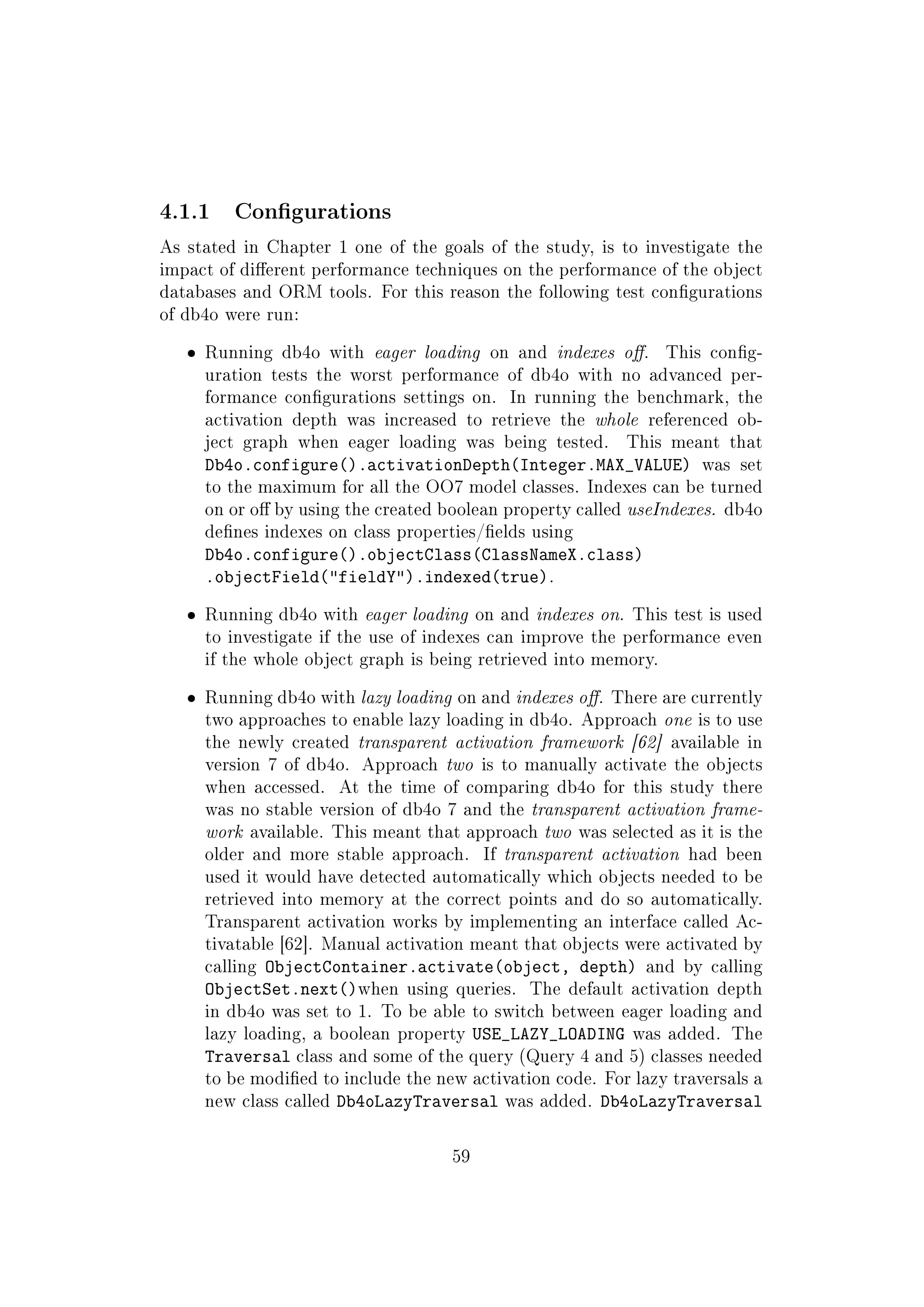 4.1.1 Congurations
As stated in Chapter 1 one of the goals of the study, is to investigate the
impact of dierent performance techniques on the performance of the object
databases and ORM tools. For this reason the following test congurations
of db4o were run:
ˆ Running db4o with eager loading on and indexes o. This cong-
uration tests the worst performance of db4o with no advanced per-
formance congurations settings on. In running the benchmark, the
activation depth was increased to retrieve the whole referenced ob-
ject graph when eager loading was being tested. This meant that
Db4o.configure().activationDepth(Integer.MAX_VALUE) was set
to the maximum for all the OO7 model classes. Indexes can be turned
on or o by using the created boolean property called useIndexes. db4o
denes indexes on class properties/elds using
Db4o.configure().objectClass(ClassNameX.class)
.objectField(fieldY).indexed(true).
ˆ Running db4o with eager loading on and indexes on. This test is used
to investigate if the use of indexes can improve the performance even
if the whole object graph is being retrieved into memory.
ˆ Running db4o with lazy loading on and indexes o. There are currently
two approaches to enable lazy loading in db4o. Approach one is to use
the newly created transparent activation framework [62] available in
version 7 of db4o. Approach two is to manually activate the objects
when accessed. At the time of comparing db4o for this study there
was no stable version of db4o 7 and the transparent activation frame-
work available. This meant that approach two was selected as it is the
older and more stable approach. If transparent activation had been
used it would have detected automatically which objects needed to be
retrieved into memory at the correct points and do so automatically.
Transparent activation works by implementing an interface called Ac-
tivatable [62]. Manual activation meant that objects were activated by
calling ObjectContainer.activate(object, depth) and by calling
ObjectSet.next()when using queries. The default activation depth
in db4o was set to 1. To be able to switch between eager loading and
lazy loading, a boolean property USE_LAZY_LOADING was added. The
Traversal class and some of the query (Query 4 and 5) classes needed
to be modied to include the new activation code. For lazy traversals a
new class called Db4oLazyTraversal was added. Db4oLazyTraversal
59
 
