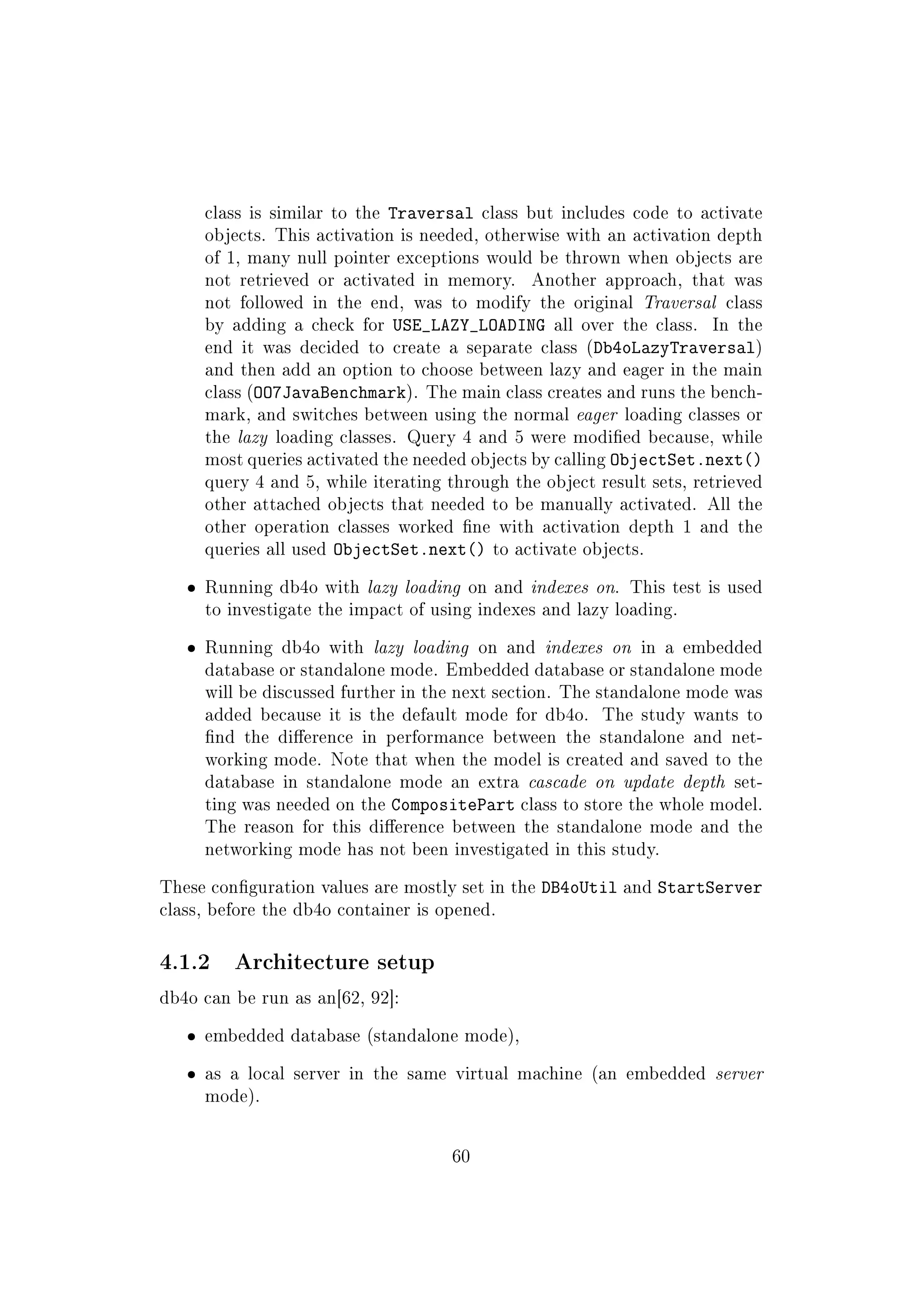 class is similar to the Traversal class but includes code to activate
objects. This activation is needed, otherwise with an activation depth
of 1, many null pointer exceptions would be thrown when objects are
not retrieved or activated in memory. Another approach, that was
not followed in the end, was to modify the original Traversal class
by adding a check for USE_LAZY_LOADING all over the class. In the
end it was decided to create a separate class (Db4oLazyTraversal)
and then add an option to choose between lazy and eager in the main
class (OO7JavaBenchmark). The main class creates and runs the bench-
mark, and switches between using the normal eager loading classes or
the lazy loading classes. Query 4 and 5 were modied because, while
most queries activated the needed objects by calling ObjectSet.next()
query 4 and 5, while iterating through the object result sets, retrieved
other attached objects that needed to be manually activated. All the
other operation classes worked ne with activation depth 1 and the
queries all used ObjectSet.next() to activate objects.
ˆ Running db4o with lazy loading on and indexes on. This test is used
to investigate the impact of using indexes and lazy loading.
ˆ Running db4o with lazy loading on and indexes on in a embedded
database or standalone mode. Embedded database or standalone mode
will be discussed further in the next section. The standalone mode was
added because it is the default mode for db4o. The study wants to
nd the dierence in performance between the standalone and net-
working mode. Note that when the model is created and saved to the
database in standalone mode an extra cascade on update depth set-
ting was needed on the CompositePart class to store the whole model.
The reason for this dierence between the standalone mode and the
networking mode has not been investigated in this study.
These conguration values are mostly set in the DB4oUtil and StartServer
class, before the db4o container is opened.
4.1.2 Architecture setup
db4o can be run as an[62, 92]:
ˆ embedded database (standalone mode),
ˆ as a local server in the same virtual machine (an embedded server
mode).
60
 