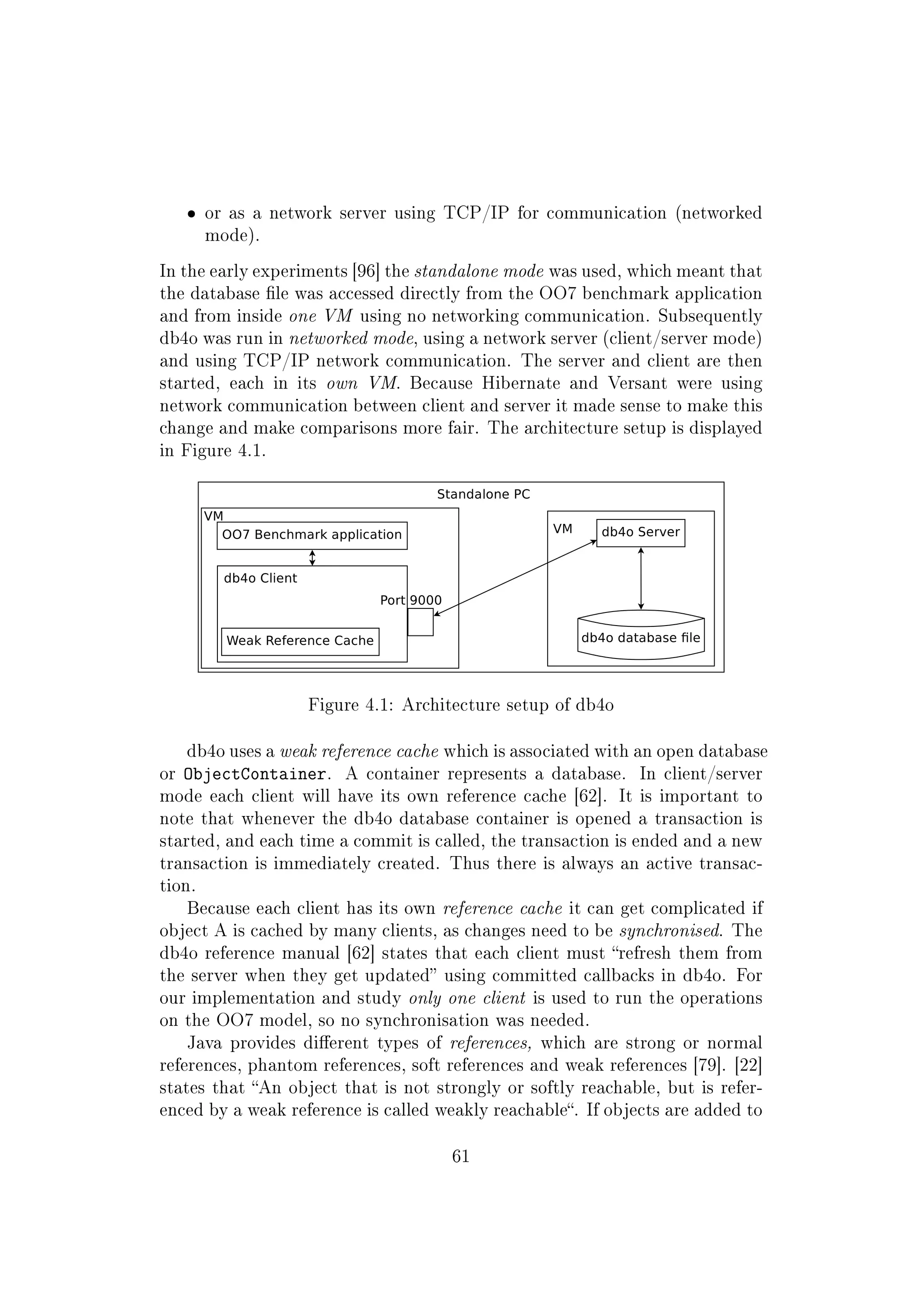 ˆ or as a network server using TCP/IP for communication (networked
mode).
In the early experiments [96] the standalone mode was used, which meant that
the database le was accessed directly from the OO7 benchmark application
and from inside one VM using no networking communication. Subsequently
db4o was run in networked mode, using a network server (client/server mode)
and using TCP/IP network communication. The server and client are then
started, each in its own VM. Because Hibernate and Versant were using
network communication between client and server it made sense to make this
change and make comparisons more fair. The architecture setup is displayed
in Figure 4.1.
Figure 4.1: Architecture setup of db4o
db4o uses a weak reference cache which is associated with an open database
or ObjectContainer. A container represents a database. In client/server
mode each client will have its own reference cache [62]. It is important to
note that whenever the db4o database container is opened a transaction is
started, and each time a commit is called, the transaction is ended and a new
transaction is immediately created. Thus there is always an active transac-
tion.
Because each client has its own reference cache it can get complicated if
object A is cached by many clients, as changes need to be synchronised. The
db4o reference manual [62] states that each client must refresh them from
the server when they get updated using committed callbacks in db4o. For
our implementation and study only one client is used to run the operations
on the OO7 model, so no synchronisation was needed.
Java provides dierent types of references, which are strong or normal
references, phantom references, soft references and weak references [79]. [22]
states that An object that is not strongly or softly reachable, but is refer-
enced by a weak reference is called weakly reachable. If objects are added to
61
 
