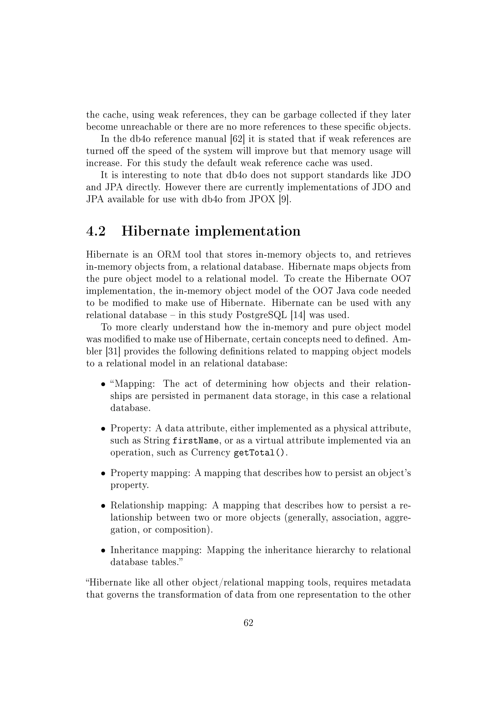 the cache, using weak references, they can be garbage collected if they later
become unreachable or there are no more references to these specic objects.
In the db4o reference manual [62] it is stated that if weak references are
turned o the speed of the system will improve but that memory usage will
increase. For this study the default weak reference cache was used.
It is interesting to note that db4o does not support standards like JDO
and JPA directly. However there are currently implementations of JDO and
JPA available for use with db4o from JPOX [9].
4.2 Hibernate implementation
Hibernate is an ORM tool that stores in-memory objects to, and retrieves
in-memory objects from, a relational database. Hibernate maps objects from
the pure object model to a relational model. To create the Hibernate OO7
implementation, the in-memory object model of the OO7 Java code needed
to be modied to make use of Hibernate. Hibernate can be used with any
relational database  in this study PostgreSQL [14] was used.
To more clearly understand how the in-memory and pure object model
was modied to make use of Hibernate, certain concepts need to dened. Am-
bler [31] provides the following denitions related to mapping object models
to a relational model in an relational database:
ˆ Mapping: The act of determining how objects and their relation-
ships are persisted in permanent data storage, in this case a relational
database.
ˆ Property: A data attribute, either implemented as a physical attribute,
such as String firstName, or as a virtual attribute implemented via an
operation, such as Currency getTotal().
ˆ Property mapping: A mapping that describes how to persist an object's
property.
ˆ Relationship mapping: A mapping that describes how to persist a re-
lationship between two or more objects (generally, association, aggre-
gation, or composition).
ˆ Inheritance mapping: Mapping the inheritance hierarchy to relational
database tables.
Hibernate like all other object/relational mapping tools, requires metadata
that governs the transformation of data from one representation to the other
62
 