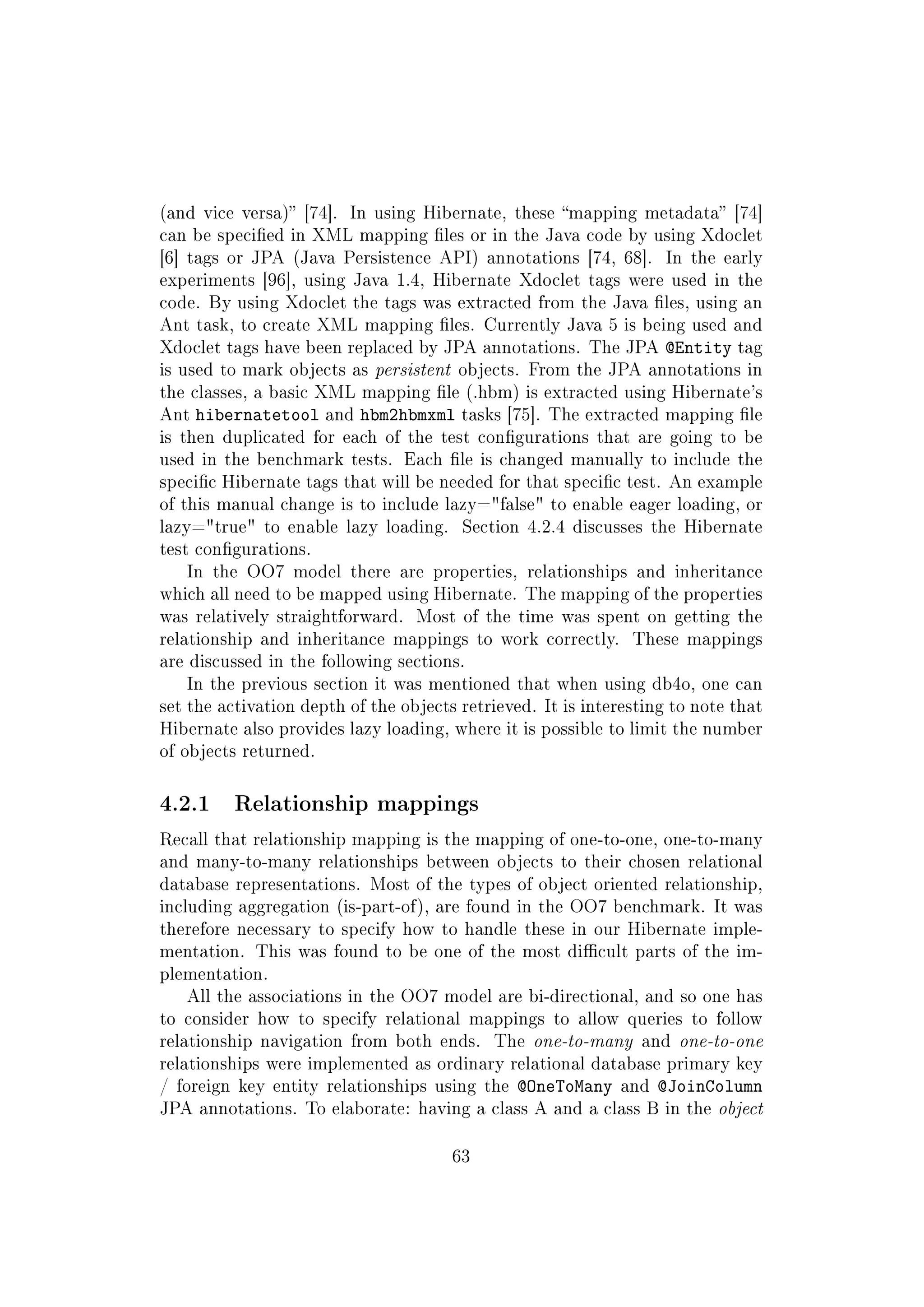 (and vice versa) [74]. In using Hibernate, these mapping metadata [74]
can be specied in XML mapping les or in the Java code by using Xdoclet
[6] tags or JPA (Java Persistence API) annotations [74, 68]. In the early
experiments [96], using Java 1.4, Hibernate Xdoclet tags were used in the
code. By using Xdoclet the tags was extracted from the Java les, using an
Ant task, to create XML mapping les. Currently Java 5 is being used and
Xdoclet tags have been replaced by JPA annotations. The JPA @Entity tag
is used to mark objects as persistent objects. From the JPA annotations in
the classes, a basic XML mapping le (.hbm) is extracted using Hibernate's
Ant hibernatetool and hbm2hbmxml tasks [75]. The extracted mapping le
is then duplicated for each of the test congurations that are going to be
used in the benchmark tests. Each le is changed manually to include the
specic Hibernate tags that will be needed for that specic test. An example
of this manual change is to include lazy=false to enable eager loading, or
lazy=true to enable lazy loading. Section 4.2.4 discusses the Hibernate
test congurations.
In the OO7 model there are properties, relationships and inheritance
which all need to be mapped using Hibernate. The mapping of the properties
was relatively straightforward. Most of the time was spent on getting the
relationship and inheritance mappings to work correctly. These mappings
are discussed in the following sections.
In the previous section it was mentioned that when using db4o, one can
set the activation depth of the objects retrieved. It is interesting to note that
Hibernate also provides lazy loading, where it is possible to limit the number
of objects returned.
4.2.1 Relationship mappings
Recall that relationship mapping is the mapping of one-to-one, one-to-many
and many-to-many relationships between objects to their chosen relational
database representations. Most of the types of object oriented relationship,
including aggregation (is-part-of), are found in the OO7 benchmark. It was
therefore necessary to specify how to handle these in our Hibernate imple-
mentation. This was found to be one of the most dicult parts of the im-
plementation.
All the associations in the OO7 model are bi-directional, and so one has
to consider how to specify relational mappings to allow queries to follow
relationship navigation from both ends. The one-to-many and one-to-one
relationships were implemented as ordinary relational database primary key
/ foreign key entity relationships using the @OneToMany and @JoinColumn
JPA annotations. To elaborate: having a class A and a class B in the object
63
 
