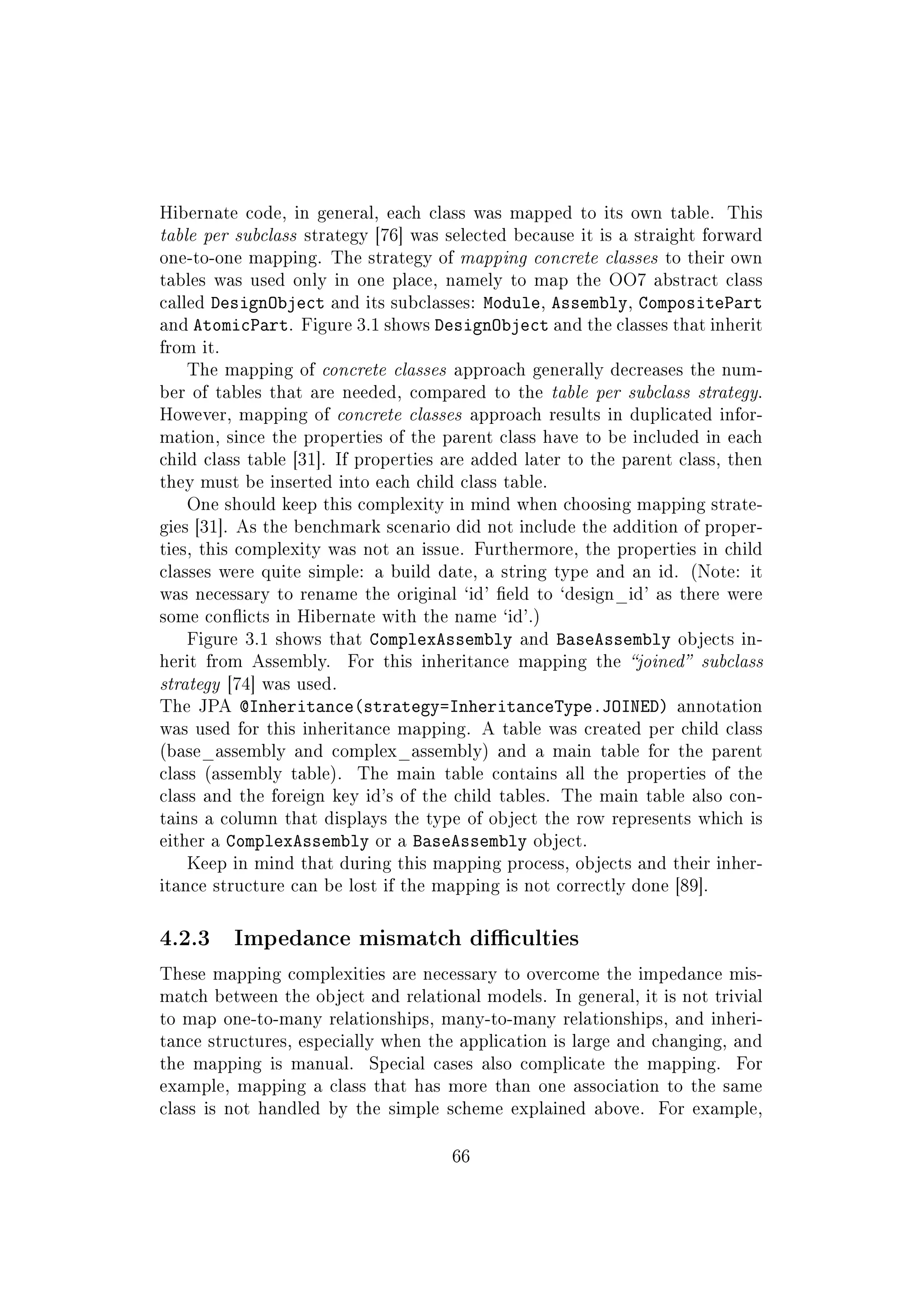 Hibernate code, in general, each class was mapped to its own table. This
table per subclass strategy [76] was selected because it is a straight forward
one-to-one mapping. The strategy of mapping concrete classes to their own
tables was used only in one place, namely to map the OO7 abstract class
called DesignObject and its subclasses: Module, Assembly, CompositePart
and AtomicPart. Figure 3.1 shows DesignObject and the classes that inherit
from it.
The mapping of concrete classes approach generally decreases the num-
ber of tables that are needed, compared to the table per subclass strategy.
However, mapping of concrete classes approach results in duplicated infor-
mation, since the properties of the parent class have to be included in each
child class table [31]. If properties are added later to the parent class, then
they must be inserted into each child class table.
One should keep this complexity in mind when choosing mapping strate-
gies [31]. As the benchmark scenario did not include the addition of proper-
ties, this complexity was not an issue. Furthermore, the properties in child
classes were quite simple: a build date, a string type and an id. (Note: it
was necessary to rename the original `id' eld to `design_id' as there were
some conicts in Hibernate with the name `id'.)
Figure 3.1 shows that ComplexAssembly and BaseAssembly objects in-
herit from Assembly. For this inheritance mapping the joined subclass
strategy [74] was used.
The JPA @Inheritance(strategy=InheritanceType.JOINED) annotation
was used for this inheritance mapping. A table was created per child class
(base_assembly and complex_assembly) and a main table for the parent
class (assembly table). The main table contains all the properties of the
class and the foreign key id's of the child tables. The main table also con-
tains a column that displays the type of object the row represents which is
either a ComplexAssembly or a BaseAssembly object.
Keep in mind that during this mapping process, objects and their inher-
itance structure can be lost if the mapping is not correctly done [89].
4.2.3 Impedance mismatch diculties
These mapping complexities are necessary to overcome the impedance mis-
match between the object and relational models. In general, it is not trivial
to map one-to-many relationships, many-to-many relationships, and inheri-
tance structures, especially when the application is large and changing, and
the mapping is manual. Special cases also complicate the mapping. For
example, mapping a class that has more than one association to the same
class is not handled by the simple scheme explained above. For example,
66
 