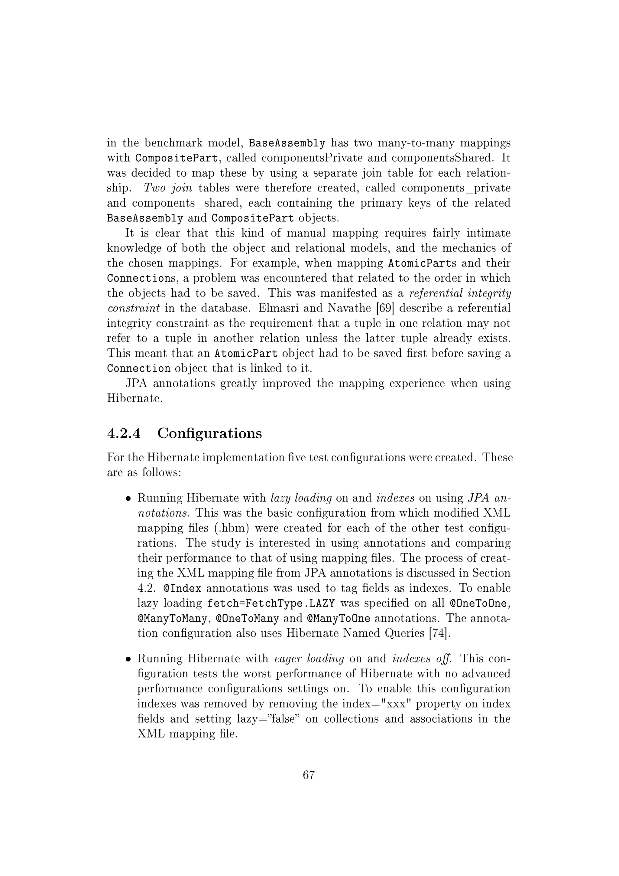 in the benchmark model, BaseAssembly has two many-to-many mappings
with CompositePart, called componentsPrivate and componentsShared. It
was decided to map these by using a separate join table for each relation-
ship. Two join tables were therefore created, called components_private
and components_shared, each containing the primary keys of the related
BaseAssembly and CompositePart objects.
It is clear that this kind of manual mapping requires fairly intimate
knowledge of both the object and relational models, and the mechanics of
the chosen mappings. For example, when mapping AtomicParts and their
Connections, a problem was encountered that related to the order in which
the objects had to be saved. This was manifested as a referential integrity
constraint in the database. Elmasri and Navathe [69] describe a referential
integrity constraint as the requirement that a tuple in one relation may not
refer to a tuple in another relation unless the latter tuple already exists.
This meant that an AtomicPart object had to be saved rst before saving a
Connection object that is linked to it.
JPA annotations greatly improved the mapping experience when using
Hibernate.
4.2.4 Congurations
For the Hibernate implementation ve test congurations were created. These
are as follows:
ˆ Running Hibernate with lazy loading on and indexes on using JPA an-
notations. This was the basic conguration from which modied XML
mapping les (.hbm) were created for each of the other test congu-
rations. The study is interested in using annotations and comparing
their performance to that of using mapping les. The process of creat-
ing the XML mapping le from JPA annotations is discussed in Section
4.2. @Index annotations was used to tag elds as indexes. To enable
lazy loading fetch=FetchType.LAZY was specied on all @OneToOne,
@ManyToMany, @OneToMany and @ManyToOne annotations. The annota-
tion conguration also uses Hibernate Named Queries [74].
ˆ Running Hibernate with eager loading on and indexes o. This con-
guration tests the worst performance of Hibernate with no advanced
performance congurations settings on. To enable this conguration
indexes was removed by removing the index=xxx property on index
elds and setting lazy=false on collections and associations in the
XML mapping le.
67
 