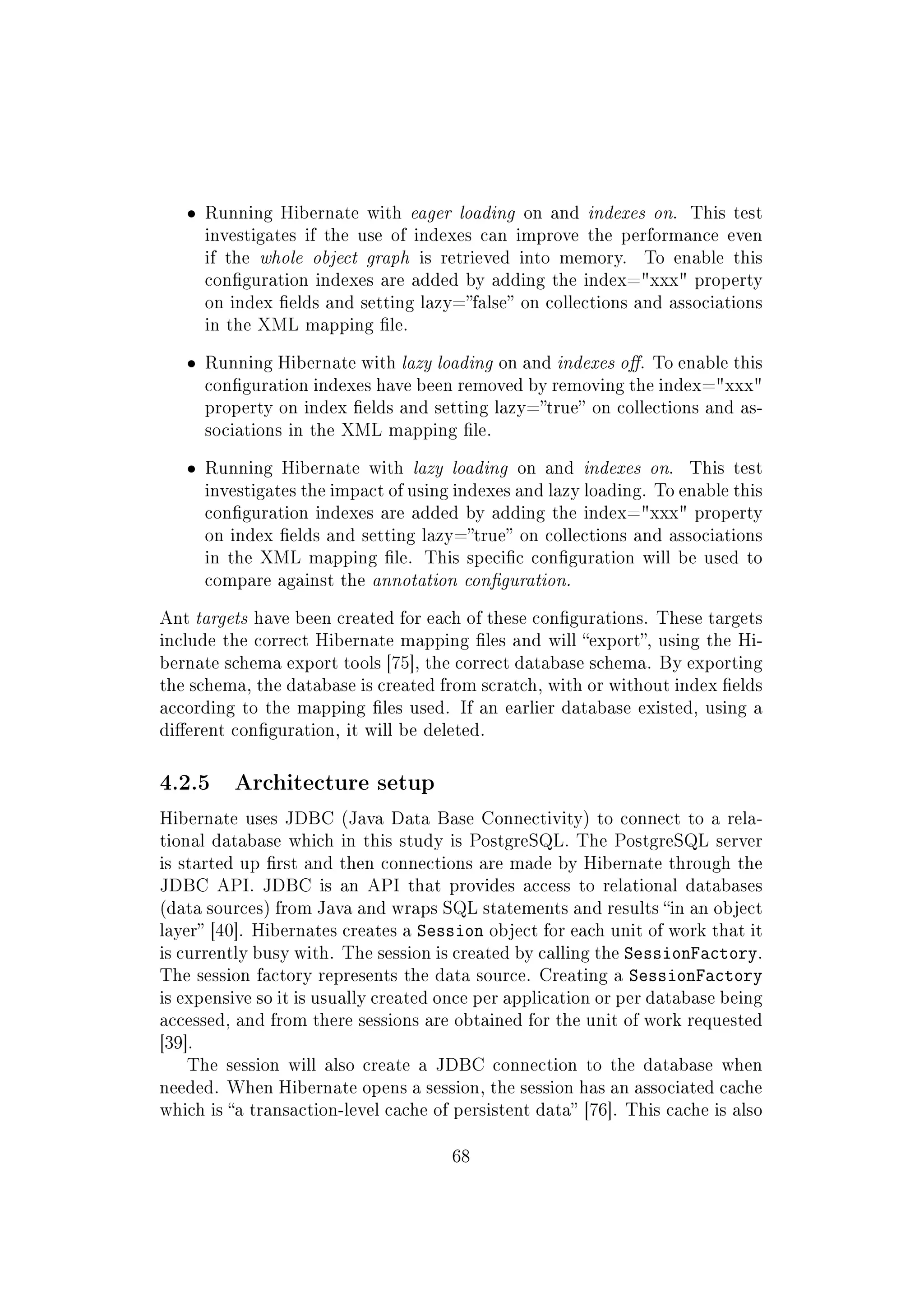 ˆ Running Hibernate with eager loading on and indexes on. This test
investigates if the use of indexes can improve the performance even
if the whole object graph is retrieved into memory. To enable this
conguration indexes are added by adding the index=xxx property
on index elds and setting lazy=false on collections and associations
in the XML mapping le.
ˆ Running Hibernate with lazy loading on and indexes o. To enable this
conguration indexes have been removed by removing the index=xxx
property on index elds and setting lazy=true on collections and as-
sociations in the XML mapping le.
ˆ Running Hibernate with lazy loading on and indexes on. This test
investigates the impact of using indexes and lazy loading. To enable this
conguration indexes are added by adding the index=xxx property
on index elds and setting lazy=true on collections and associations
in the XML mapping le. This specic conguration will be used to
compare against the annotation conguration.
Ant targets have been created for each of these congurations. These targets
include the correct Hibernate mapping les and will export, using the Hi-
bernate schema export tools [75], the correct database schema. By exporting
the schema, the database is created from scratch, with or without index elds
according to the mapping les used. If an earlier database existed, using a
dierent conguration, it will be deleted.
4.2.5 Architecture setup
Hibernate uses JDBC (Java Data Base Connectivity) to connect to a rela-
tional database which in this study is PostgreSQL. The PostgreSQL server
is started up rst and then connections are made by Hibernate through the
JDBC API. JDBC is an API that provides access to relational databases
(data sources) from Java and wraps SQL statements and results in an object
layer [40]. Hibernates creates a Session object for each unit of work that it
is currently busy with. The session is created by calling the SessionFactory.
The session factory represents the data source. Creating a SessionFactory
is expensive so it is usually created once per application or per database being
accessed, and from there sessions are obtained for the unit of work requested
[39].
The session will also create a JDBC connection to the database when
needed. When Hibernate opens a session, the session has an associated cache
which is a transaction-level cache of persistent data [76]. This cache is also
68
 