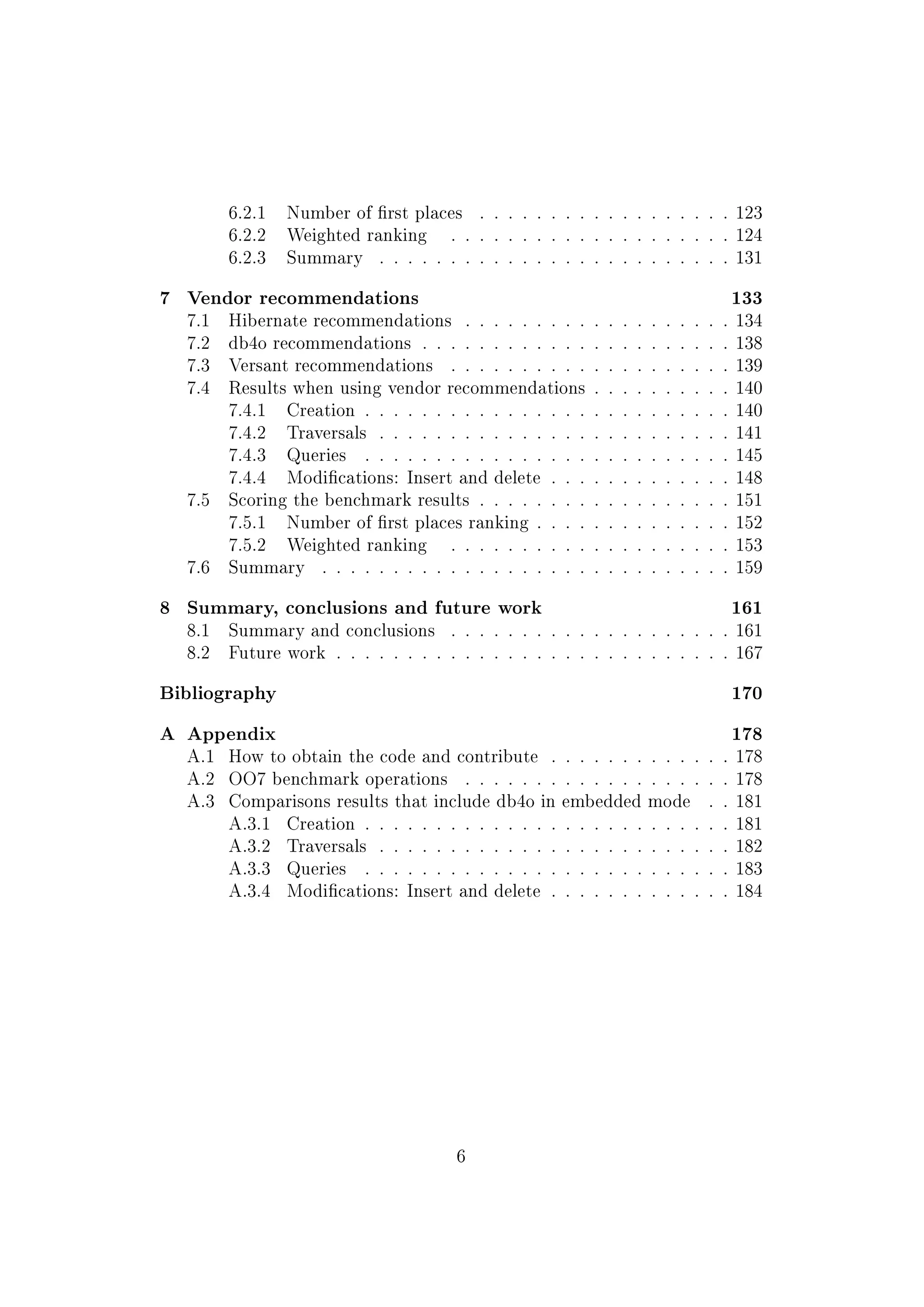 6.2.1 Number of rst places . . . . . . . . . . . . . . . . . . 123
6.2.2 Weighted ranking . . . . . . . . . . . . . . . . . . . . 124
6.2.3 Summary . . . . . . . . . . . . . . . . . . . . . . . . . 131
7 Vendor recommendations 133
7.1 Hibernate recommendations . . . . . . . . . . . . . . . . . . . 134
7.2 db4o recommendations . . . . . . . . . . . . . . . . . . . . . . 138
7.3 Versant recommendations . . . . . . . . . . . . . . . . . . . . 139
7.4 Results when using vendor recommendations . . . . . . . . . . 140
7.4.1 Creation . . . . . . . . . . . . . . . . . . . . . . . . . . 140
7.4.2 Traversals . . . . . . . . . . . . . . . . . . . . . . . . . 141
7.4.3 Queries . . . . . . . . . . . . . . . . . . . . . . . . . . 145
7.4.4 Modications: Insert and delete . . . . . . . . . . . . . 148
7.5 Scoring the benchmark results . . . . . . . . . . . . . . . . . . 151
7.5.1 Number of rst places ranking . . . . . . . . . . . . . . 152
7.5.2 Weighted ranking . . . . . . . . . . . . . . . . . . . . 153
7.6 Summary . . . . . . . . . . . . . . . . . . . . . . . . . . . . . 159
8 Summary, conclusions and future work 161
8.1 Summary and conclusions . . . . . . . . . . . . . . . . . . . . 161
8.2 Future work . . . . . . . . . . . . . . . . . . . . . . . . . . . . 167
Bibliography 170
A Appendix 178
A.1 How to obtain the code and contribute . . . . . . . . . . . . . 178
A.2 OO7 benchmark operations . . . . . . . . . . . . . . . . . . . 178
A.3 Comparisons results that include db4o in embedded mode . . 181
A.3.1 Creation . . . . . . . . . . . . . . . . . . . . . . . . . . 181
A.3.2 Traversals . . . . . . . . . . . . . . . . . . . . . . . . . 182
A.3.3 Queries . . . . . . . . . . . . . . . . . . . . . . . . . . 183
A.3.4 Modications: Insert and delete . . . . . . . . . . . . . 184
6
 