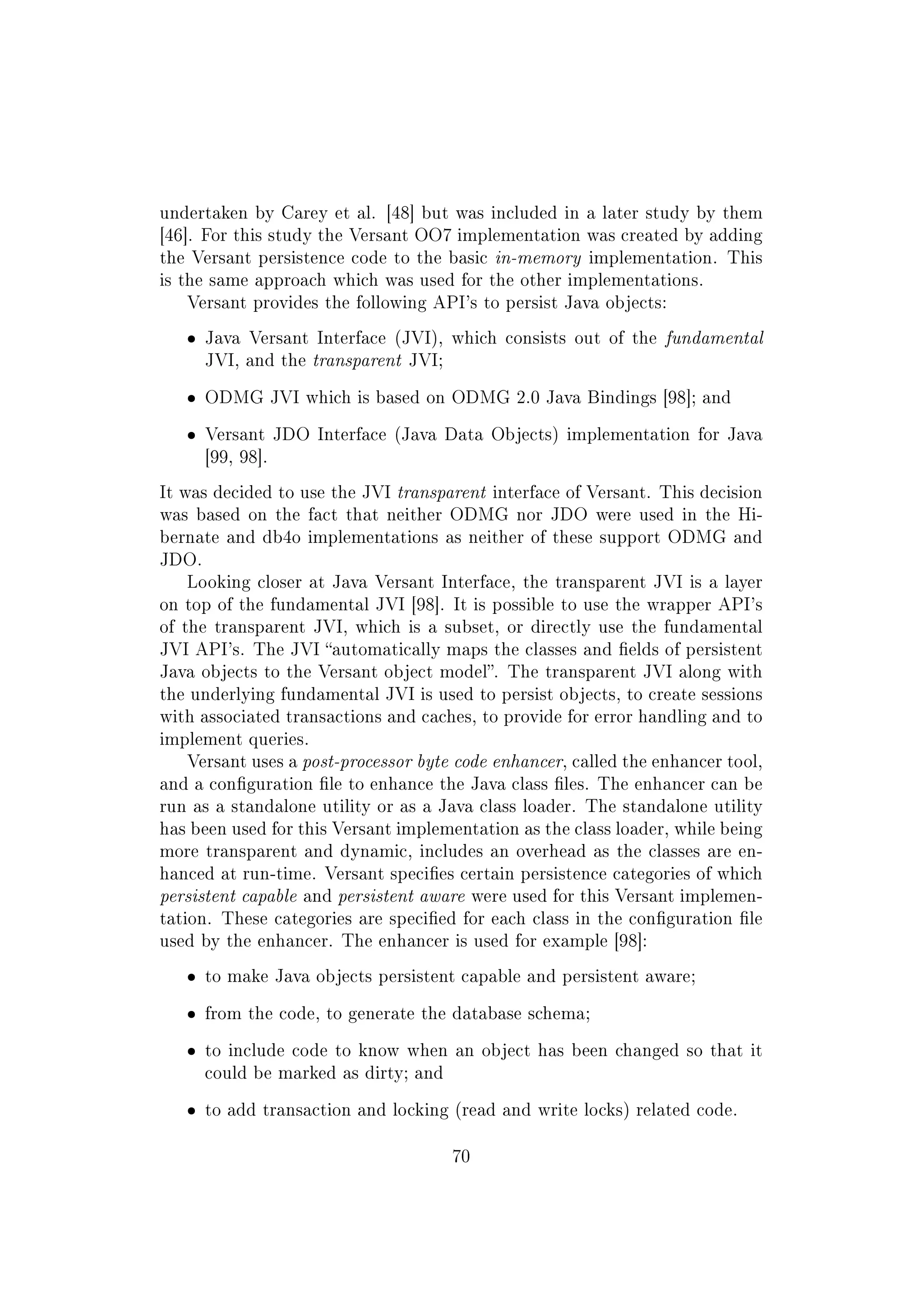 undertaken by Carey et al. [48] but was included in a later study by them
[46]. For this study the Versant OO7 implementation was created by adding
the Versant persistence code to the basic in-memory implementation. This
is the same approach which was used for the other implementations.
Versant provides the following API's to persist Java objects:
ˆ Java Versant Interface (JVI), which consists out of the fundamental
JVI, and the transparent JVI;
ˆ ODMG JVI which is based on ODMG 2.0 Java Bindings [98]; and
ˆ Versant JDO Interface (Java Data Objects) implementation for Java
[99, 98].
It was decided to use the JVI transparent interface of Versant. This decision
was based on the fact that neither ODMG nor JDO were used in the Hi-
bernate and db4o implementations as neither of these support ODMG and
JDO.
Looking closer at Java Versant Interface, the transparent JVI is a layer
on top of the fundamental JVI [98]. It is possible to use the wrapper API's
of the transparent JVI, which is a subset, or directly use the fundamental
JVI API's. The JVI automatically maps the classes and elds of persistent
Java objects to the Versant object model. The transparent JVI along with
the underlying fundamental JVI is used to persist objects, to create sessions
with associated transactions and caches, to provide for error handling and to
implement queries.
Versant uses a post-processor byte code enhancer, called the enhancer tool,
and a conguration le to enhance the Java class les. The enhancer can be
run as a standalone utility or as a Java class loader. The standalone utility
has been used for this Versant implementation as the class loader, while being
more transparent and dynamic, includes an overhead as the classes are en-
hanced at run-time. Versant species certain persistence categories of which
persistent capable and persistent aware were used for this Versant implemen-
tation. These categories are specied for each class in the conguration le
used by the enhancer. The enhancer is used for example [98]:
ˆ to make Java objects persistent capable and persistent aware;
ˆ from the code, to generate the database schema;
ˆ to include code to know when an object has been changed so that it
could be marked as dirty; and
ˆ to add transaction and locking (read and write locks) related code.
70
 