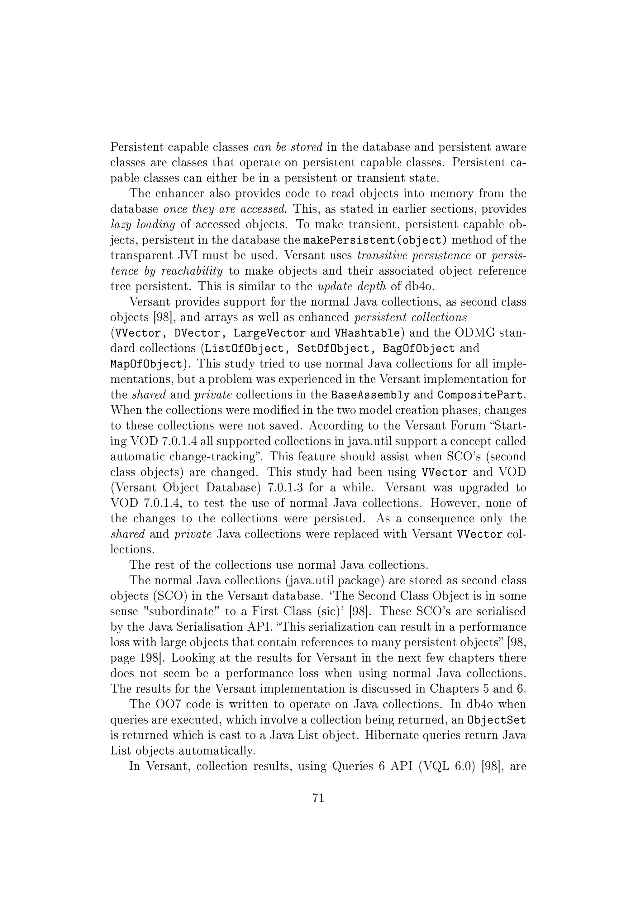 Persistent capable classes can be stored in the database and persistent aware
classes are classes that operate on persistent capable classes. Persistent ca-
pable classes can either be in a persistent or transient state.
The enhancer also provides code to read objects into memory from the
database once they are accessed. This, as stated in earlier sections, provides
lazy loading of accessed objects. To make transient, persistent capable ob-
jects, persistent in the database the makePersistent(object) method of the
transparent JVI must be used. Versant uses transitive persistence or persis-
tence by reachability to make objects and their associated object reference
tree persistent. This is similar to the update depth of db4o.
Versant provides support for the normal Java collections, as second class
objects [98], and arrays as well as enhanced persistent collections
(VVector, DVector, LargeVector and VHashtable) and the ODMG stan-
dard collections (ListOfObject, SetOfObject, BagOfObject and
MapOfObject). This study tried to use normal Java collections for all imple-
mentations, but a problem was experienced in the Versant implementation for
the shared and private collections in the BaseAssembly and CompositePart.
When the collections were modied in the two model creation phases, changes
to these collections were not saved. According to the Versant Forum Start-
ing VOD 7.0.1.4 all supported collections in java.util support a concept called
automatic change-tracking. This feature should assist when SCO's (second
class objects) are changed. This study had been using VVector and VOD
(Versant Object Database) 7.0.1.3 for a while. Versant was upgraded to
VOD 7.0.1.4, to test the use of normal Java collections. However, none of
the changes to the collections were persisted. As a consequence only the
shared and private Java collections were replaced with Versant VVector col-
lections.
The rest of the collections use normal Java collections.
The normal Java collections (java.util package) are stored as second class
objects (SCO) in the Versant database. `The Second Class Object is in some
sense subordinate to a First Class (sic)' [98]. These SCO's are serialised
by the Java Serialisation API. This serialization can result in a performance
loss with large objects that contain references to many persistent objects [98,
page 198]. Looking at the results for Versant in the next few chapters there
does not seem be a performance loss when using normal Java collections.
The results for the Versant implementation is discussed in Chapters 5 and 6.
The OO7 code is written to operate on Java collections. In db4o when
queries are executed, which involve a collection being returned, an ObjectSet
is returned which is cast to a Java List object. Hibernate queries return Java
List objects automatically.
In Versant, collection results, using Queries 6 API (VQL 6.0) [98], are
71
 