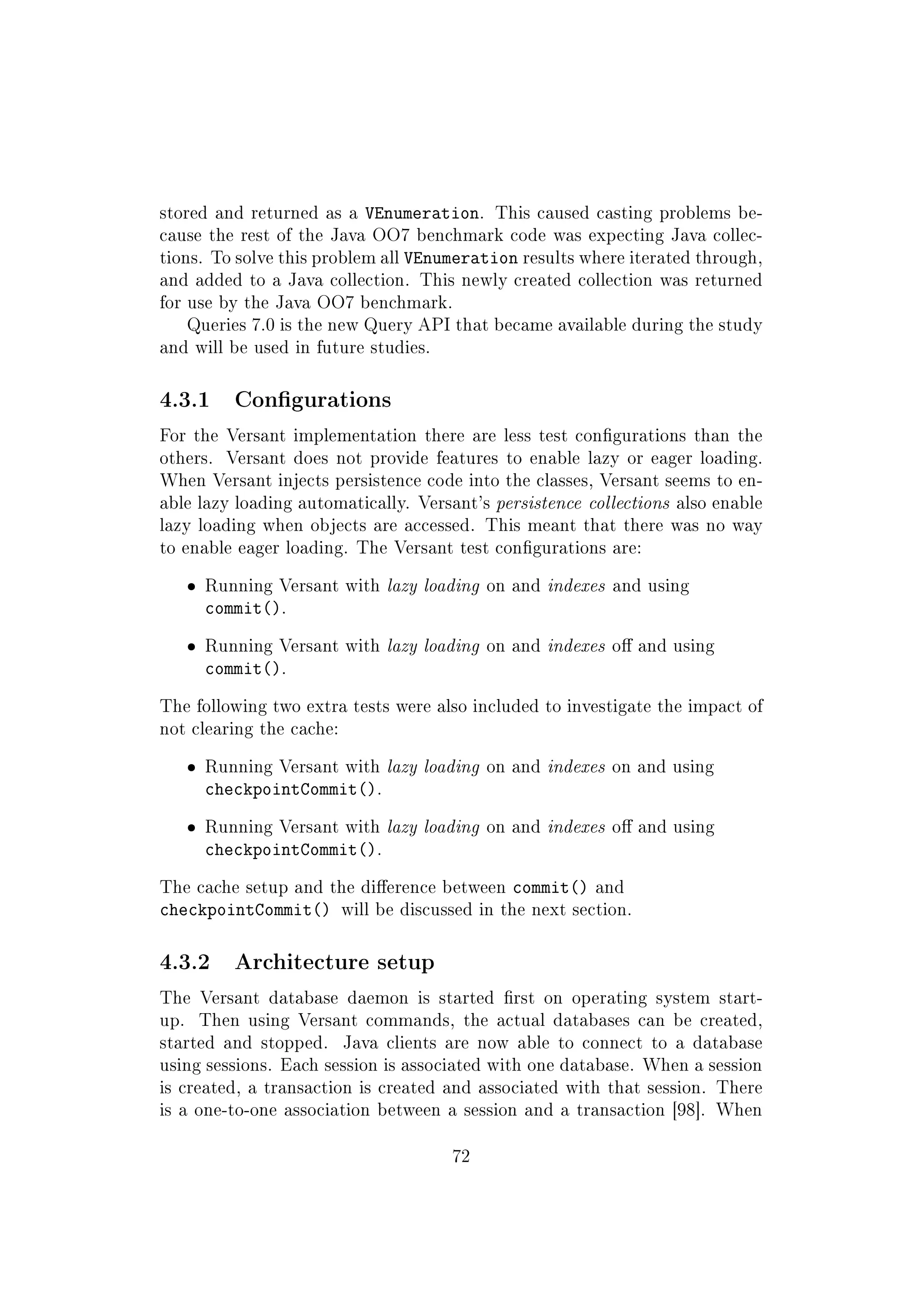 stored and returned as a VEnumeration. This caused casting problems be-
cause the rest of the Java OO7 benchmark code was expecting Java collec-
tions. To solve this problem all VEnumeration results where iterated through,
and added to a Java collection. This newly created collection was returned
for use by the Java OO7 benchmark.
Queries 7.0 is the new Query API that became available during the study
and will be used in future studies.
4.3.1 Congurations
For the Versant implementation there are less test congurations than the
others. Versant does not provide features to enable lazy or eager loading.
When Versant injects persistence code into the classes, Versant seems to en-
able lazy loading automatically. Versant's persistence collections also enable
lazy loading when objects are accessed. This meant that there was no way
to enable eager loading. The Versant test congurations are:
ˆ Running Versant with lazy loading on and indexes and using
commit().
ˆ Running Versant with lazy loading on and indexes o and using
commit().
The following two extra tests were also included to investigate the impact of
not clearing the cache:
ˆ Running Versant with lazy loading on and indexes on and using
checkpointCommit().
ˆ Running Versant with lazy loading on and indexes o and using
checkpointCommit().
The cache setup and the dierence between commit() and
checkpointCommit() will be discussed in the next section.
4.3.2 Architecture setup
The Versant database daemon is started rst on operating system start-
up. Then using Versant commands, the actual databases can be created,
started and stopped. Java clients are now able to connect to a database
using sessions. Each session is associated with one database. When a session
is created, a transaction is created and associated with that session. There
is a one-to-one association between a session and a transaction [98]. When
72
 