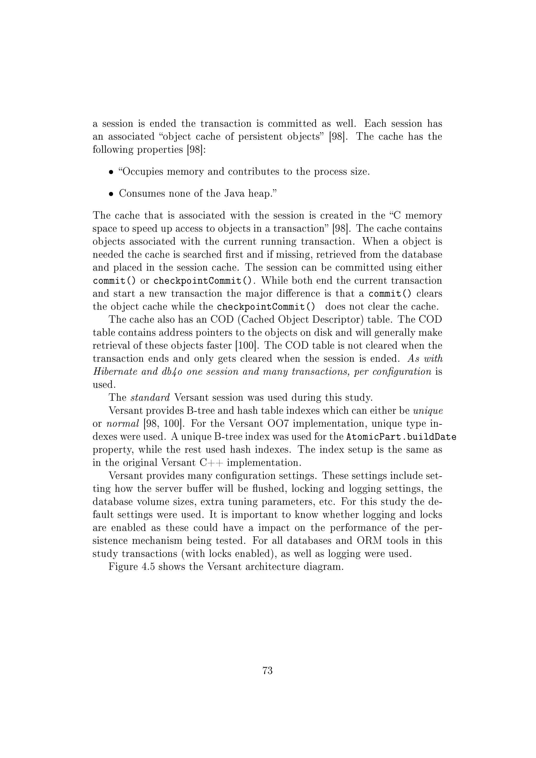 a session is ended the transaction is committed as well. Each session has
an associated object cache of persistent objects [98]. The cache has the
following properties [98]:
ˆ Occupies memory and contributes to the process size.
ˆ Consumes none of the Java heap.
The cache that is associated with the session is created in the C memory
space to speed up access to objects in a transaction [98]. The cache contains
objects associated with the current running transaction. When a object is
needed the cache is searched rst and if missing, retrieved from the database
and placed in the session cache. The session can be committed using either
commit() or checkpointCommit(). While both end the current transaction
and start a new transaction the major dierence is that a commit() clears
the object cache while the checkpointCommit() does not clear the cache.
The cache also has an COD (Cached Object Descriptor) table. The COD
table contains address pointers to the objects on disk and will generally make
retrieval of these objects faster [100]. The COD table is not cleared when the
transaction ends and only gets cleared when the session is ended. As with
Hibernate and db4o one session and many transactions, per conguration is
used.
The standard Versant session was used during this study.
Versant provides B-tree and hash table indexes which can either be unique
or normal [98, 100]. For the Versant OO7 implementation, unique type in-
dexes were used. A unique B-tree index was used for the AtomicPart.buildDate
property, while the rest used hash indexes. The index setup is the same as
in the original Versant C++ implementation.
Versant provides many conguration settings. These settings include set-
ting how the server buer will be ushed, locking and logging settings, the
database volume sizes, extra tuning parameters, etc. For this study the de-
fault settings were used. It is important to know whether logging and locks
are enabled as these could have a impact on the performance of the per-
sistence mechanism being tested. For all databases and ORM tools in this
study transactions (with locks enabled), as well as logging were used.
Figure 4.5 shows the Versant architecture diagram.
73
 