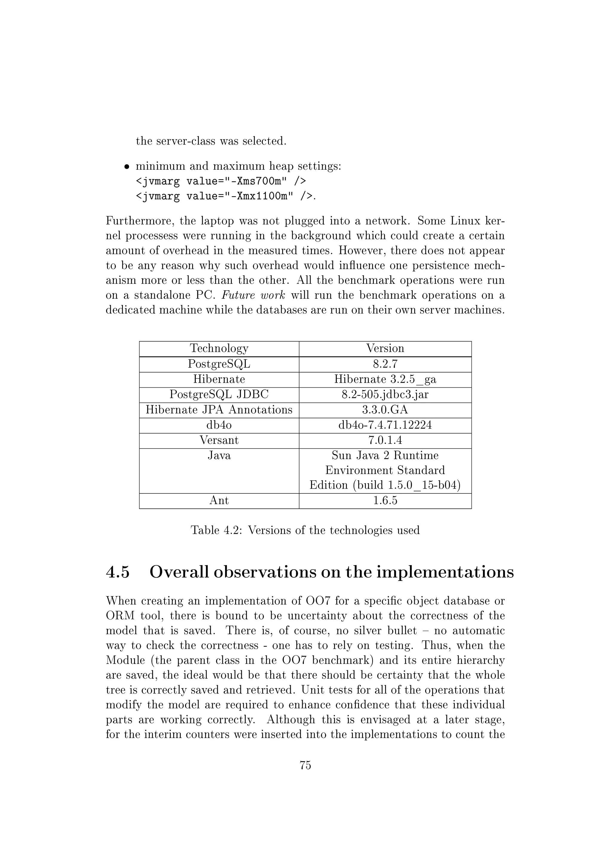 the server-class was selected.
ˆ minimum and maximum heap settings:
jvmarg value=-Xms700m /
jvmarg value=-Xmx1100m /.
Furthermore, the laptop was not plugged into a network. Some Linux ker-
nel processess were running in the background which could create a certain
amount of overhead in the measured times. However, there does not appear
to be any reason why such overhead would inuence one persistence mech-
anism more or less than the other. All the benchmark operations were run
on a standalone PC. Future work will run the benchmark operations on a
dedicated machine while the databases are run on their own server machines.
Technology Version
PostgreSQL 8.2.7
Hibernate Hibernate 3.2.5_ga
PostgreSQL JDBC 8.2-505.jdbc3.jar
Hibernate JPA Annotations 3.3.0.GA
db4o db4o-7.4.71.12224
Versant 7.0.1.4
Java Sun Java 2 Runtime
Environment Standard
Edition (build 1.5.0_15-b04)
Ant 1.6.5
Table 4.2: Versions of the technologies used
4.5 Overall observations on the implementations
When creating an implementation of OO7 for a specic object database or
ORM tool, there is bound to be uncertainty about the correctness of the
model that is saved. There is, of course, no silver bullet  no automatic
way to check the correctness - one has to rely on testing. Thus, when the
Module (the parent class in the OO7 benchmark) and its entire hierarchy
are saved, the ideal would be that there should be certainty that the whole
tree is correctly saved and retrieved. Unit tests for all of the operations that
modify the model are required to enhance condence that these individual
parts are working correctly. Although this is envisaged at a later stage,
for the interim counters were inserted into the implementations to count the
75
 