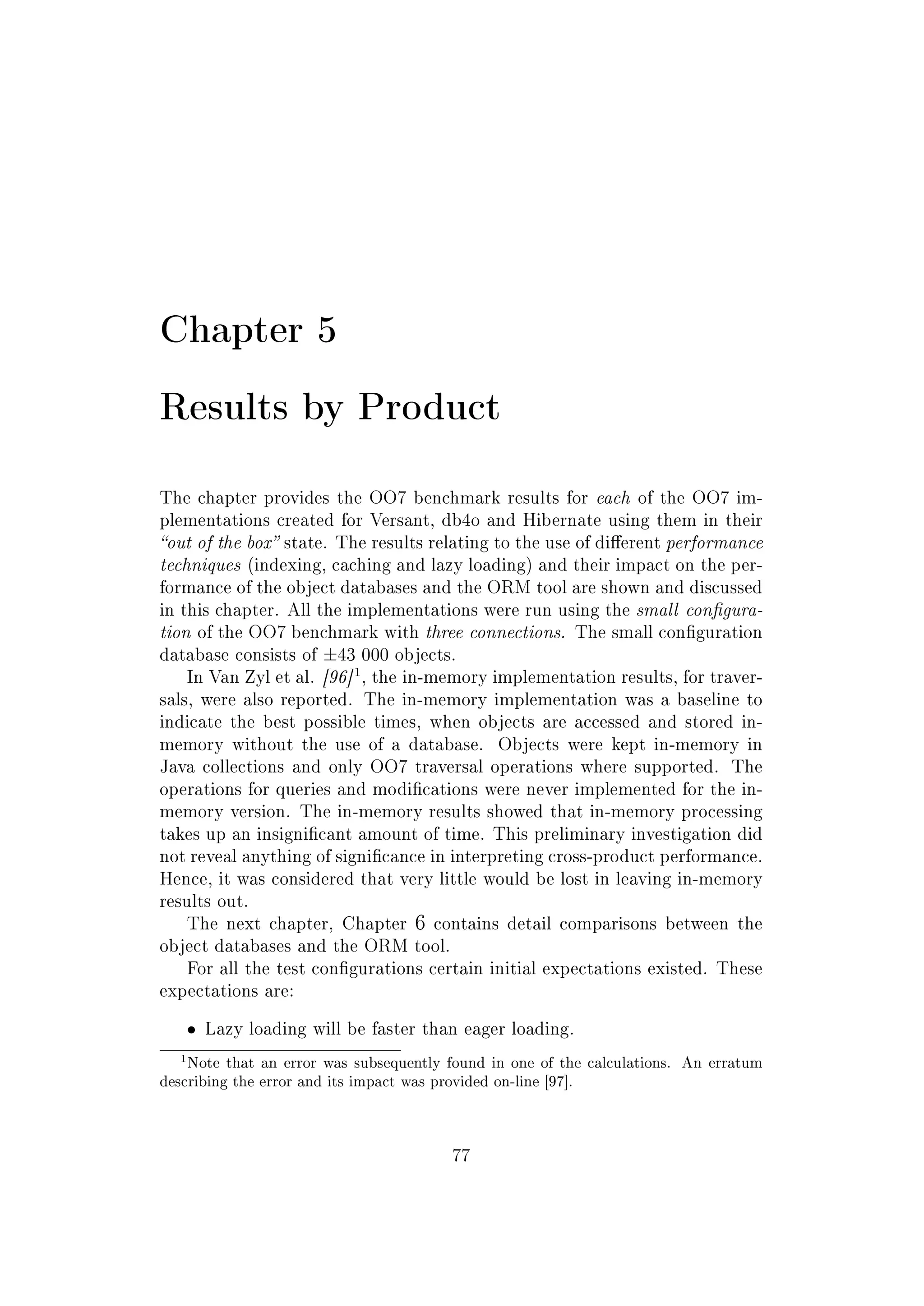 Chapter 5
Results by Product
The chapter provides the OO7 benchmark results for each of the OO7 im-
plementations created for Versant, db4o and Hibernate using them in their
out of the box state. The results relating to the use of dierent performance
techniques (indexing, caching and lazy loading) and their impact on the per-
formance of the object databases and the ORM tool are shown and discussed
in this chapter. All the implementations were run using the small congura-
tion of the OO7 benchmark with three connections. The small conguration
database consists of ±43 000 objects.
In Van Zyl et al. [96]
1
, the in-memory implementation results, for traver-
sals, were also reported. The in-memory implementation was a baseline to
indicate the best possible times, when objects are accessed and stored in-
memory without the use of a database. Objects were kept in-memory in
Java collections and only OO7 traversal operations where supported. The
operations for queries and modications were never implemented for the in-
memory version. The in-memory results showed that in-memory processing
takes up an insignicant amount of time. This preliminary investigation did
not reveal anything of signicance in interpreting cross-product performance.
Hence, it was considered that very little would be lost in leaving in-memory
results out.
The next chapter, Chapter 6 contains detail comparisons between the
object databases and the ORM tool.
For all the test congurations certain initial expectations existed. These
expectations are:
ˆ Lazy loading will be faster than eager loading.
1Note that an error was subsequently found in one of the calculations. An erratum
describing the error and its impact was provided on-line [97].
77
 