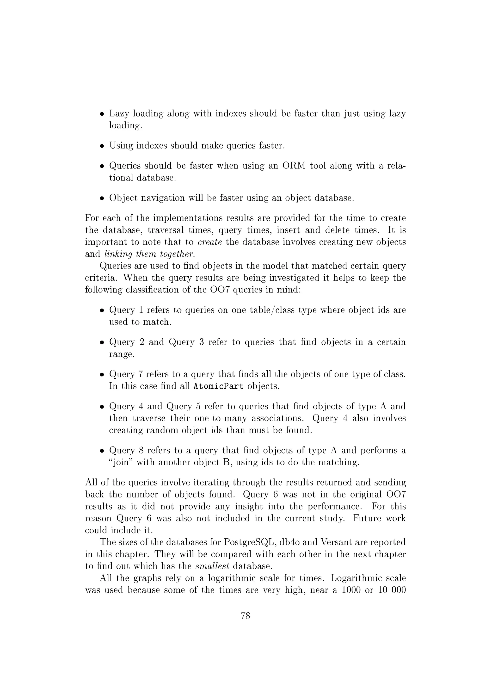 ˆ Lazy loading along with indexes should be faster than just using lazy
loading.
ˆ Using indexes should make queries faster.
ˆ Queries should be faster when using an ORM tool along with a rela-
tional database.
ˆ Object navigation will be faster using an object database.
For each of the implementations results are provided for the time to create
the database, traversal times, query times, insert and delete times. It is
important to note that to create the database involves creating new objects
and linking them together.
Queries are used to nd objects in the model that matched certain query
criteria. When the query results are being investigated it helps to keep the
following classication of the OO7 queries in mind:
ˆ Query 1 refers to queries on one table/class type where object ids are
used to match.
ˆ Query 2 and Query 3 refer to queries that nd objects in a certain
range.
ˆ Query 7 refers to a query that nds all the objects of one type of class.
In this case nd all AtomicPart objects.
ˆ Query 4 and Query 5 refer to queries that nd objects of type A and
then traverse their one-to-many associations. Query 4 also involves
creating random object ids than must be found.
ˆ Query 8 refers to a query that nd objects of type A and performs a
join with another object B, using ids to do the matching.
All of the queries involve iterating through the results returned and sending
back the number of objects found. Query 6 was not in the original OO7
results as it did not provide any insight into the performance. For this
reason Query 6 was also not included in the current study. Future work
could include it.
The sizes of the databases for PostgreSQL, db4o and Versant are reported
in this chapter. They will be compared with each other in the next chapter
to nd out which has the smallest database.
All the graphs rely on a logarithmic scale for times. Logarithmic scale
was used because some of the times are very high, near a 1000 or 10 000
78
 