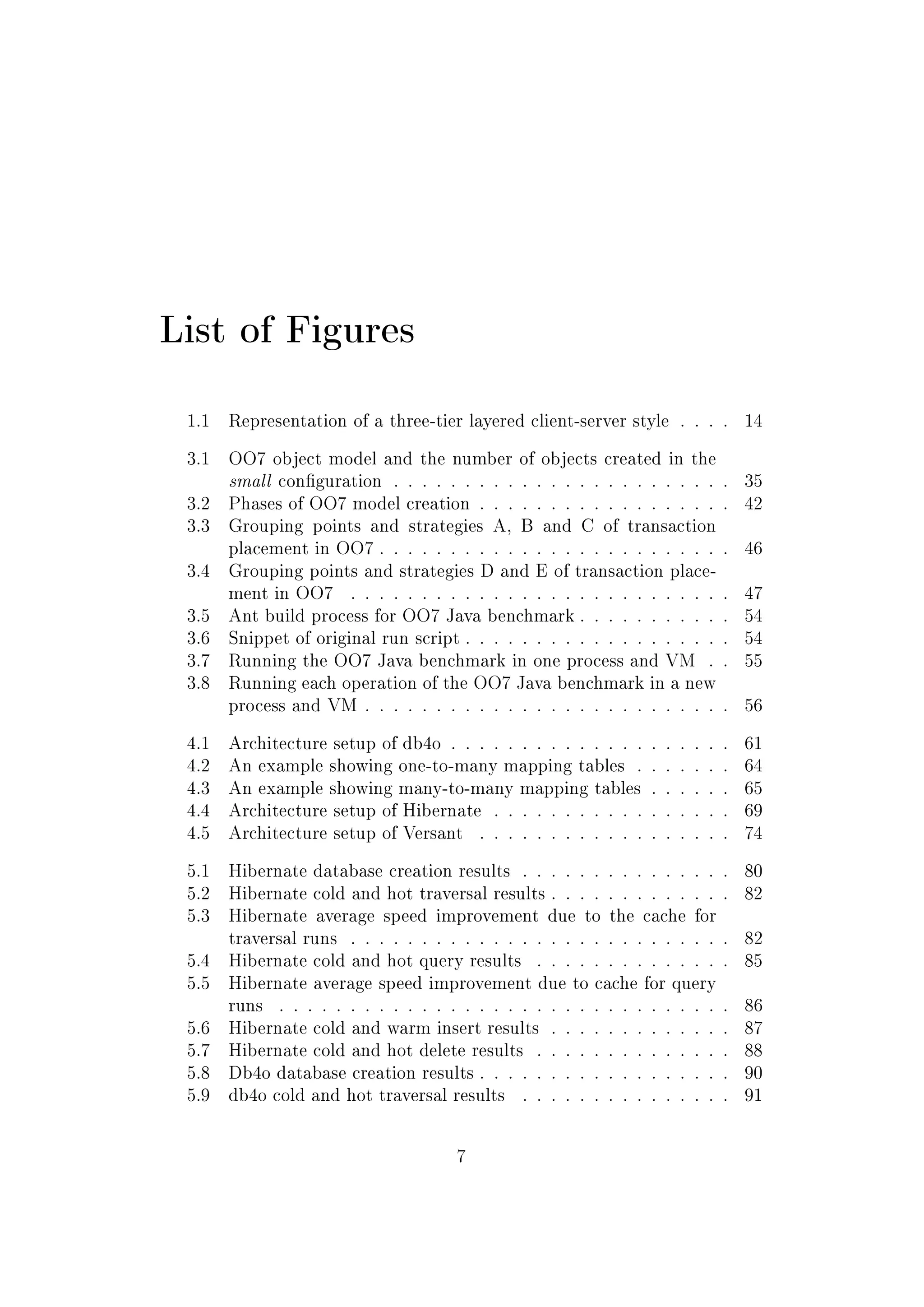 List of Figures
1.1 Representation of a three-tier layered client-server style . . . . 14
3.1 OO7 object model and the number of objects created in the
small conguration . . . . . . . . . . . . . . . . . . . . . . . . 35
3.2 Phases of OO7 model creation . . . . . . . . . . . . . . . . . . 42
3.3 Grouping points and strategies A, B and C of transaction
placement in OO7 . . . . . . . . . . . . . . . . . . . . . . . . . 46
3.4 Grouping points and strategies D and E of transaction place-
ment in OO7 . . . . . . . . . . . . . . . . . . . . . . . . . . . 47
3.5 Ant build process for OO7 Java benchmark . . . . . . . . . . . 54
3.6 Snippet of original run script . . . . . . . . . . . . . . . . . . . 54
3.7 Running the OO7 Java benchmark in one process and VM . . 55
3.8 Running each operation of the OO7 Java benchmark in a new
process and VM . . . . . . . . . . . . . . . . . . . . . . . . . . 56
4.1 Architecture setup of db4o . . . . . . . . . . . . . . . . . . . . 61
4.2 An example showing one-to-many mapping tables . . . . . . . 64
4.3 An example showing many-to-many mapping tables . . . . . . 65
4.4 Architecture setup of Hibernate . . . . . . . . . . . . . . . . . 69
4.5 Architecture setup of Versant . . . . . . . . . . . . . . . . . . 74
5.1 Hibernate database creation results . . . . . . . . . . . . . . . 80
5.2 Hibernate cold and hot traversal results . . . . . . . . . . . . . 82
5.3 Hibernate average speed improvement due to the cache for
traversal runs . . . . . . . . . . . . . . . . . . . . . . . . . . . 82
5.4 Hibernate cold and hot query results . . . . . . . . . . . . . . 85
5.5 Hibernate average speed improvement due to cache for query
runs . . . . . . . . . . . . . . . . . . . . . . . . . . . . . . . . 86
5.6 Hibernate cold and warm insert results . . . . . . . . . . . . . 87
5.7 Hibernate cold and hot delete results . . . . . . . . . . . . . . 88
5.8 Db4o database creation results . . . . . . . . . . . . . . . . . . 90
5.9 db4o cold and hot traversal results . . . . . . . . . . . . . . . 91
7
 