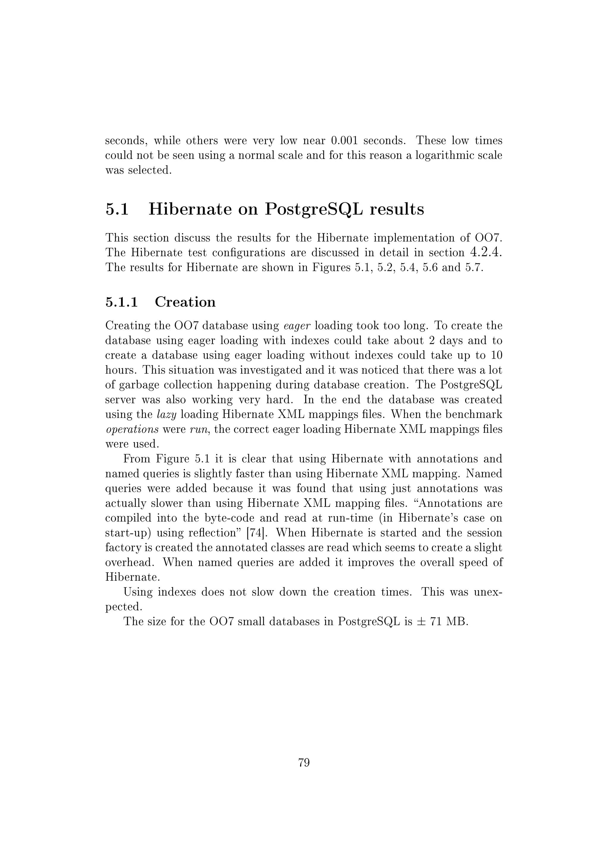 seconds, while others were very low near 0.001 seconds. These low times
could not be seen using a normal scale and for this reason a logarithmic scale
was selected.
5.1 Hibernate on PostgreSQL results
This section discuss the results for the Hibernate implementation of OO7.
The Hibernate test congurations are discussed in detail in section 4.2.4.
The results for Hibernate are shown in Figures 5.1, 5.2, 5.4, 5.6 and 5.7.
5.1.1 Creation
Creating the OO7 database using eager loading took too long. To create the
database using eager loading with indexes could take about 2 days and to
create a database using eager loading without indexes could take up to 10
hours. This situation was investigated and it was noticed that there was a lot
of garbage collection happening during database creation. The PostgreSQL
server was also working very hard. In the end the database was created
using the lazy loading Hibernate XML mappings les. When the benchmark
operations were run, the correct eager loading Hibernate XML mappings les
were used.
From Figure 5.1 it is clear that using Hibernate with annotations and
named queries is slightly faster than using Hibernate XML mapping. Named
queries were added because it was found that using just annotations was
actually slower than using Hibernate XML mapping les. Annotations are
compiled into the byte-code and read at run-time (in Hibernate's case on
start-up) using reection [74]. When Hibernate is started and the session
factory is created the annotated classes are read which seems to create a slight
overhead. When named queries are added it improves the overall speed of
Hibernate.
Using indexes does not slow down the creation times. This was unex-
pected.
The size for the OO7 small databases in PostgreSQL is ± 71 MB.
79
 