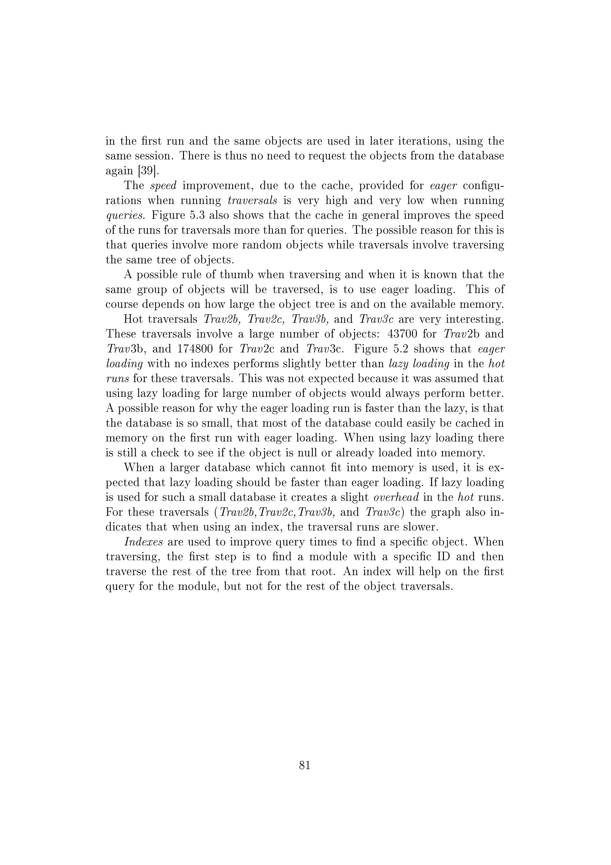 in the rst run and the same objects are used in later iterations, using the
same session. There is thus no need to request the objects from the database
again [39].
The speed improvement, due to the cache, provided for eager congu-
rations when running traversals is very high and very low when running
queries. Figure 5.3 also shows that the cache in general improves the speed
of the runs for traversals more than for queries. The possible reason for this is
that queries involve more random objects while traversals involve traversing
the same tree of objects.
A possible rule of thumb when traversing and when it is known that the
same group of objects will be traversed, is to use eager loading. This of
course depends on how large the object tree is and on the available memory.
Hot traversals Trav2b, Trav2c, Trav3b, and Trav3c are very interesting.
These traversals involve a large number of objects: 43700 for Trav 2b and
Trav 3b, and 174800 for Trav 2c and Trav 3c. Figure 5.2 shows that eager
loading with no indexes performs slightly better than lazy loading in the hot
runs for these traversals. This was not expected because it was assumed that
using lazy loading for large number of objects would always perform better.
A possible reason for why the eager loading run is faster than the lazy, is that
the database is so small, that most of the database could easily be cached in
memory on the rst run with eager loading. When using lazy loading there
is still a check to see if the object is null or already loaded into memory.
When a larger database which cannot t into memory is used, it is ex-
pected that lazy loading should be faster than eager loading. If lazy loading
is used for such a small database it creates a slight overhead in the hot runs.
For these traversals (Trav2b,Trav2c,Trav3b, and Trav3c) the graph also in-
dicates that when using an index, the traversal runs are slower.
Indexes are used to improve query times to nd a specic object. When
traversing, the rst step is to nd a module with a specic ID and then
traverse the rest of the tree from that root. An index will help on the rst
query for the module, but not for the rest of the object traversals.
81
 