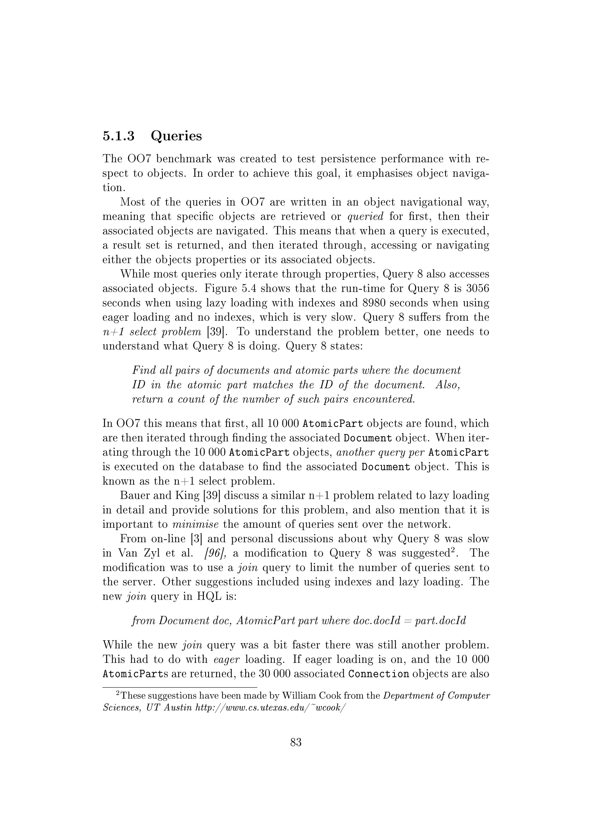 5.1.3 Queries
The OO7 benchmark was created to test persistence performance with re-
spect to objects. In order to achieve this goal, it emphasises object naviga-
tion.
Most of the queries in OO7 are written in an object navigational way,
meaning that specic objects are retrieved or queried for rst, then their
associated objects are navigated. This means that when a query is executed,
a result set is returned, and then iterated through, accessing or navigating
either the objects properties or its associated objects.
While most queries only iterate through properties, Query 8 also accesses
associated objects. Figure 5.4 shows that the run-time for Query 8 is 3056
seconds when using lazy loading with indexes and 8980 seconds when using
eager loading and no indexes, which is very slow. Query 8 suers from the
n+1 select problem [39]. To understand the problem better, one needs to
understand what Query 8 is doing. Query 8 states:
Find all pairs of documents and atomic parts where the document
ID in the atomic part matches the ID of the document. Also,
return a count of the number of such pairs encountered.
In OO7 this means that rst, all 10 000 AtomicPart objects are found, which
are then iterated through nding the associated Document object. When iter-
ating through the 10 000 AtomicPart objects, another query per AtomicPart
is executed on the database to nd the associated Document object. This is
known as the n+1 select problem.
Bauer and King [39] discuss a similar n+1 problem related to lazy loading
in detail and provide solutions for this problem, and also mention that it is
important to minimise the amount of queries sent over the network.
From on-line [3] and personal discussions about why Query 8 was slow
in Van Zyl et al. [96], a modication to Query 8 was suggested
2
. The
modication was to use a join query to limit the number of queries sent to
the server. Other suggestions included using indexes and lazy loading. The
new join query in HQL is:
from Document doc, AtomicPart part where doc.docId = part.docId
While the new join query was a bit faster there was still another problem.
This had to do with eager loading. If eager loading is on, and the 10 000
AtomicParts are returned, the 30 000 associated Connection objects are also
2These suggestions have been made by William Cook from the Department of Computer
Sciences, UT Austin http://www.cs.utexas.edu/~wcook/
83
 