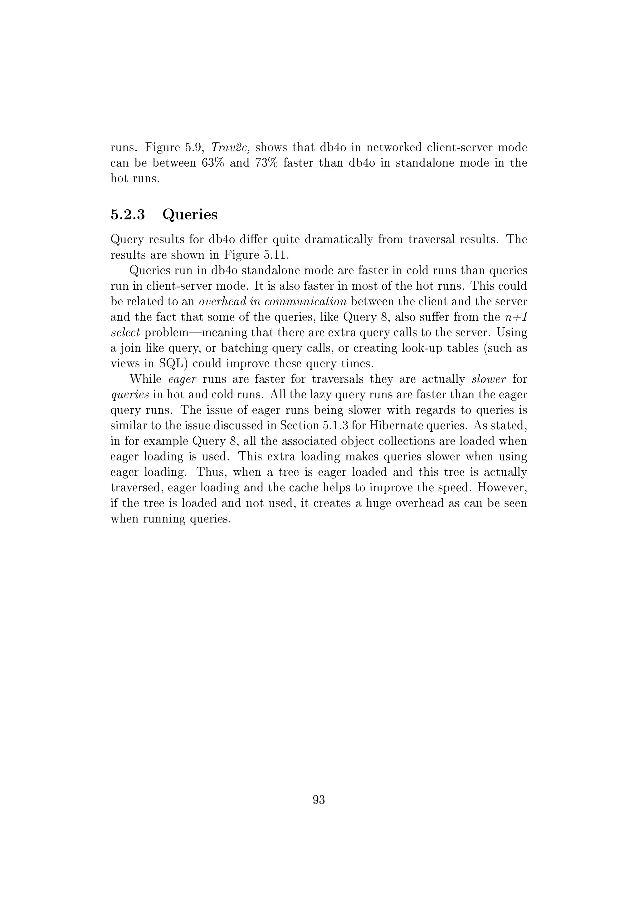 runs. Figure 5.9, Trav2c, shows that db4o in networked client-server mode
can be between 63% and 73% faster than db4o in standalone mode in the
hot runs.
5.2.3 Queries
Query results for db4o dier quite dramatically from traversal results. The
results are shown in Figure 5.11.
Queries run in db4o standalone mode are faster in cold runs than queries
run in client-server mode. It is also faster in most of the hot runs. This could
be related to an overhead in communication between the client and the server
and the fact that some of the queries, like Query 8, also suer from the n+1
select problemmeaning that there are extra query calls to the server. Using
a join like query, or batching query calls, or creating look-up tables (such as
views in SQL) could improve these query times.
While eager runs are faster for traversals they are actually slower for
queries in hot and cold runs. All the lazy query runs are faster than the eager
query runs. The issue of eager runs being slower with regards to queries is
similar to the issue discussed in Section 5.1.3 for Hibernate queries. As stated,
in for example Query 8, all the associated object collections are loaded when
eager loading is used. This extra loading makes queries slower when using
eager loading. Thus, when a tree is eager loaded and this tree is actually
traversed, eager loading and the cache helps to improve the speed. However,
if the tree is loaded and not used, it creates a huge overhead as can be seen
when running queries.
93
 