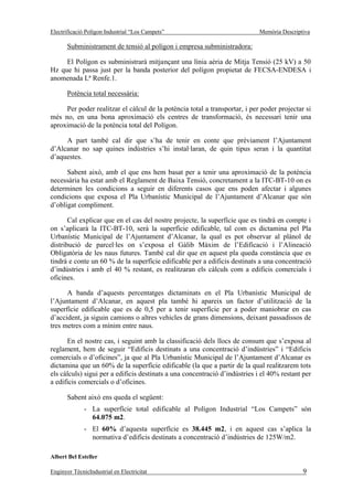 Electrificació Polígon Industrial “Los Campets”                             Memòria Descriptiva

       Subministrament de tensió al polígon i empresa subministradora:

     El Polígon es subministrarà mitjançant una línia aèria de Mitja Tensió (25 kV) a 50
Hz que hi passa just per la banda posterior del polígon propietat de FECSA-ENDESA i
anomenada Lª Renfe.1.

       Potència total necessària:

     Per poder realitzar el càlcul de la potència total a transportar, i per poder projectar si
més no, en una bona aproximació els centres de transformació, és necessari tenir una
aproximació de la potència total del Polígon.

     A part també cal dir que s’ha de tenir en conte que prèviament l’Ajuntament
d’Alcanar no sap quines indústries s’hi instal·laran, de quin tipus seran i la quantitat
d’aquestes.

      Sabent això, amb el que ens hem basat per a tenir una aproximació de la potència
necessària ha estat amb el Reglament de Baixa Tensió, concretament a la ITC-BT-10 on es
determinen les condicions a seguir en diferents casos que ens poden afectar i algunes
condicions que exposa el Pla Urbanístic Municipal de l’Ajuntament d’Alcanar que són
d’obligat compliment.

       Cal explicar que en el cas del nostre projecte, la superfície que es tindrà en compte i
on s’aplicarà la ITC-BT-10, serà la superfície edificable, tal com es dictamina pel Pla
Urbanístic Municipal de l’Ajuntament d’Alcanar, la qual es pot observar al plànol de
distribució de parcel·les on s’exposa el Gàlib Màxim de l’Edificació i l’Alineació
Obligatòria de les naus futures. També cal dir que en aquest pla queda constància que es
tindrà e conte un 60 % de la superfície edificable per a edificis destinats a una concentració
d’indústries i amb el 40 % restant, es realitzaran els càlculs com a edificis comercials i
oficines.

      A banda d’aquests percentatges dictaminats en el Pla Urbanístic Municipal de
l’Ajuntament d’Alcanar, en aquest pla també hi apareix un factor d’utilització de la
superfície edificable que es de 0,5 per a tenir superfície per a poder maniobrar en cas
d’accident, ja siguin camions o altres vehicles de grans dimensions, deixant passadissos de
tres metres com a mínim entre naus.

      En el nostre cas, i seguint amb la classificació dels llocs de consum que s’exposa al
reglament, hem de seguir “Edificis destinats a una concentració d’indústries” i “Edificis
comercials o d’oficines”, ja que al Pla Urbanístic Municipal de l’Ajuntament d’Alcanar es
dictamina que un 60% de la superfície edificable (la que a partir de la qual realitzarem tots
els càlculs) sigui per a edificis destinats a una concentració d’indústries i el 40% restant per
a edificis comercials o d’oficines.

       Sabent això ens queda el següent:
              - La superfície total edificable al Polígon Industrial “Los Campets” són
                64.075 m2.
              - El 60% d’aquesta superfície es 38.445 m2, i en aquest cas s’aplica la
                normativa d’edificis destinats a concentració d’indústries de 125W/m2.

Albert Bel Esteller

Enginyer TècnicIndustrial en Electricitat                                                    9
 