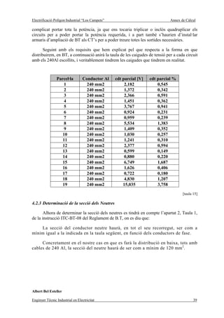 Electrificació Polígon Industrial “Los Campets”                               Annex de Càlcul

complicat portar tota la potència, ja que ens tocaria triplicar o inclòs quadruplicar els
circuits per a poder portar la potència requerida, i a part també s’haurien d’instal·lar
armaris d’ampliació de BT als CT’s per a poder treure totes les sortides necessàries.

       Seguint amb els requisits que hem explicat pel que respecta a la forma en que
distribuirem, en BT, a continuació anirà la taula de les caigudes de tensió per a cada circuit
amb els 240Al escollits, i veritablement tindrem les caigudes que tindrem en realitat.



                Parcel·la         Conductor Al    cdt parcial [V]   cdt parcial %
                    1               240 mm2            2,182            0,545
                    2               240 mm2            1,372            0,342
                    3               240 mm2            2,366            0,591
                    4               240 mm2            1,451            0,362
                    5               240 mm2            3,767            0,941
                    6               240 mm2            0,924            0,231
                    7               240 mm2            0,959            0,239
                    8               240 mm2            5,534            1,383
                    9               240 mm2            1,409            0,352
                   10               240 mm2            1,030            0,257
                   11               240 mm2            1,241            0,310
                   12               240 mm2            2,377            0,594
                   13               240 mm2            0,599            0,149
                   14               240 mm2            0,880            0,220
                   15               240 mm2            6,749            1,687
                   16               240 mm2            1,626            0,406
                   17               240 mm2            0,722            0,180
                   18               240 mm2            4,830            1,207
                   19               240 mm2           15,035            3,758
                                                                                     [taula 15]

4.2.3 Determinació de la secció dels Neutres

       Alhora de determinar la secció dels neutres es tindrà en compte l’apartat 2, Taula 1,
de la instrucció ITC-BT-08 del Reglament de B.T, on es diu que:

    La secció del conductor neutre haurà, en tot el seu recorregut, ser com a
mínim igual a la indicada en la taula següent, en funció dels conductors de fase.

     Concretament en el nostre cas en que es farà la distribució en baixa, tots amb
cables de 240 Al, la secció del neutre haurà de ser com a mínim de 120 mm 2 .




Albert Bel Esteller

Enginyer Tècnic Industrial en Electricitat                                                  39
 