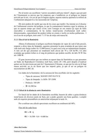 Electrificació Polígon Industrial “Los Campets”                                Annex de Càlcul

       Per al nostre cas escollirem “carrers secundaris amb poc trànsit”, degut a que per part
de l’Ajuntament es preveu que les empreses que s’estableixin en el polígon no tinguin
activitat per la nit, i en cas de que hi hagués alguna, aquesta mateixa aportaria la millora de
l’enllumenat adequant-lo a les necessitats de l’empresa.

      Dit això podem dir també que una de les coses que també s’ha intentat en el disseny
de l’enllumenat exterior del polígon, és que la contaminació lumínica sigui la mínima, ja
que en aquests temps que estem vivint, com l’energia no ens manca (ja sigui de fonts
renovables o contaminants), hi ha moltes instal·lacions d’enllumenat molt sobre-
dimensionades, especialment les podem trobar en ciutats o inclòs en moltes poblacions. I
en el cas de un polígon, tenir entre 7 i 15 lux de mitja està massa bé.

5.1.1 Elecció de la lluminària

       Alhora d’enllumenar el polígon escollirem làmpades de vapor de sodi d’alta pressió,
respecte a altres tipus de làmpades, aquestes presenten la gran avantatja de que tenen una
vida molt més llarga (sobre les 12.000 hores), la qual cosa evita un manteniment freqüent.
A més cal dir que presenten un rendiment molt elevat (de 70 a 120 lm/W). Un altre
avantatja que podem trobar es el rang de potències que podem escollir, de dels 50 W fins
als 1.000 W.

     El gran inconvenient que ens trobem en aquest tipus de lluminàries es que presenten
un Índex de Reproducció Cromàtica molt baix, (entre 20 i 60), però després d’explicar
quines son les previsions per part de l’Ajuntament d’Alcanar, en que per les nits no hi hagi
massa activitat, no és un factor que ens importi gaire, ja que al ser un polígon no
necessitaríem un IRC alt.

       Les dades de la lluminària i de la carcassa de fora escollides són les següents:
              - Tipus de carcassa: SGS305/150T FG P.9 X
              - Tipus de làmpada: 1x SON- TP 150W
              - Potència: 168 kW
              - Φ=16.500 lm

5.1.2 Càlcul de la distància entre lluminàries

       En funció de les dades de la lluminària escollida, haurem de saber a quina distància
instal·larem els diversos punts de llum, per a poder garantir una bona qualitat, i complir
amb els requisits preestablerts en anterioritat mitjançant la taula 16.

       Per a realitzar uns càlculs aproximats escollirem un rendiment del 40%.

       Flux útil de cada focus

                ΦU = Φ · η

                ΦU = 16.500 · 0,4 = 6.600 lm




Albert Bel Esteller

Enginyer Tècnic Industrial en Electricitat                                                  41
 