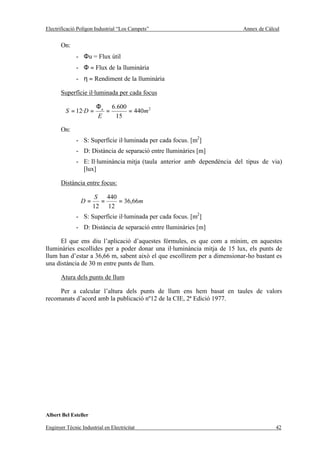 Electrificació Polígon Industrial “Los Campets”                           Annex de Càlcul


       On:
              - Φu = Flux útil
              - Φ = Flux de la lluminària
              - η = Rendiment de la lluminària

       Superfície il·luminada per cada focus

                       Φ u 6.600
         S = 12·D =       =      = 440m 2
                       E    15

       On:
              - S: Superfície il·luminada per cada focus. [m2]
              - D: Distància de separació entre lluminàries [m]
              - E: Il·luminància mitja (taula anterior amb dependència del tipus de via)
                [lux]

       Distància entre focus:

                       S 440
                D=      =    = 36,66m
                      12 12
              - S: Superfície il·luminada per cada focus. [m2]
              - D: Distància de separació entre lluminàries [m]

      El que ens diu l’aplicació d’aquestes fórmules, es que com a mínim, en aquestes
lluminàries escollides per a poder donar una il·luminància mitja de 15 lux, els punts de
llum han d’estar a 36,66 m, sabent això el que escollirem per a dimensionar-ho bastant es
una distància de 30 m entre punts de llum.

       Atura dels punts de llum

     Per a calcular l’altura dels punts de llum ens hem basat en taules de valors
recomanats d’acord amb la publicació nº12 de la CIE, 2ª Edició 1977.




Albert Bel Esteller

Enginyer Tècnic Industrial en Electricitat                                             42
 