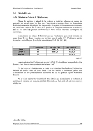 Electrificació Polígon Industrial “Los Campets”                                Annex de Càlcul


5.2    Càlculs Elèctrics

5.2.1 Càlcul de la Potència de l’Enllumenat.

       Alhora de realitzar el càlcul de la potència a instal·lar, s’hauran de sumar les
potències de tots els punts de llum que s’han tingut en compte alhora de dimensionar
l’enllumenat exterior del polígon. En les potències dels punts de llum es tindran en compte
els coeficients a aplicar per al càlcul de la previsió de càrregues establerts en la Instrucció
ITC-BT BT 009 del Reglament Electrotècnic de Baixa Tensió, referent a les làmpades de
descàrrega.

      Es realitzaran els càlculs de la instal·lació de l’enllumenat que estarà formada per
dues línies de tres fases i neutre, que sortiran una de cada C.T. S’utilitzaran cables
tetrapolars amb aïllament de polietilè reticulat tipus UNE RV 0,6/1 kV.


                                Nº receptors      càrrega (W)            pot. total (W)
       LÍNIA 1                       16             168·1,8                 4.838,4
       LÍNIA 2                       16             168·1,8                 4.838,4
       TOTAL                         32                                     9.676,8

                                                                                      [taula 18]

      La potència total de l’enllumenat serà de 9.676,8 W, dividida en les dues línies. Per
lo tant a cada línia es contractarà una potència de 5 kW.

      Pel que respecta a l’esquema de la xarxa, en el plànol de distribució de l’enllumenat
exterior es poden veure les dues línies i els dos armaris d’enllumenat públic que
s’instal·laran en lloc permanentment accessible des de via pública segons Normativa
Endesa.

      Per a poder facilitar la visualització dels càlculs que es realitzaran a posteriori, a
continuació s’avança un esquema unifilar dels punts de llum amb els diversos nusos i
distàncies.




Albert Bel Esteller

Enginyer Tècnic Industrial en Electricitat                                                   44
 