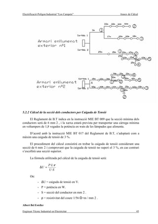 Electrificació Polígon Industrial “Los Campets”                           Annex de Càlcul




5.2.2 Càlcul de la secció dels conductors per Caiguda de Tensió

      El Reglament de B.T indica en la instrucció MIE BT 009 que la secció mínima dels
conductors serà de 6 mm 2 , i la xarxa estarà prevista per transportar una càrrega mínima
en voltampers de 1,8 vegades la potència en wats de les làmpades que alimenta.

    D’acord amb la instrucció MIE BT 017 del Reglament de B.T, s’adoptarà com a
màxim una caiguda de tensió de 3 %.

      El procediment del càlcul consistirà en trobar la caiguda de tensió considerant una
secció de 6 mm 2 i comprovant que la caiguda de tensió no superi el 3 %, en cas contrari
s’escollirà una secció superior.

       La fórmula utilitzada pel càlcul de la caiguda de tensió serà:

                        P· L·ρ
                ∆U =
                        U ·S

       On:
              - ∆U = caiguda de tensió en V.
              - P = potència en W.
              - S = secció del conductor en mm 2 .
              - ρ = resistivitat del coure 1/56 Ω×m / mm 2 .

Albert Bel Esteller

Enginyer Tècnic Industrial en Electricitat                                             45
 
