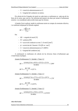 Electrificació Polígon Industrial “Los Campets”                                Annex de Càlcul

              - U = tensió de subministrament en V.
              - L = longitud del conductor en metres.

       Els càlculs de les Caigudes de tensió en cada tram es realitzaran en cada una de les
línies de la xarxa, que com ja s’ha informat prèviament són dues per armari d’enllumenat
exterior, i es considerarà cada un dels trams que les formen.

       A banda d’això explicat, també és realitzaran tenint en compte els moments elèctrics,
i es realitzarà mitjançant la fórmula següent:

                        ρ ·∑ Li·Pi
                ∆U =
                            U ·S

       On:
              - ∆U = caiguda de tensió [V]
              - Pi = potència [W]
              - S = secció del conductor en mm 2 (6 mm2) [mm2]
              - ρ = resistivitat de l’alumini 1/56 [Ω×m / mm2]
              - U = tensió de subministrament en V [400V]
              - L = longitud del conductor [m]

      A continuació es realitzaran els càlculs de les diverses línies d’enllumenat que
s’instal·laran al polígon.

       Armari d’enllumenat nº 1. Sortida 1. Tram 1-2

                        1,8·168·[(33·4) + (93·3) + (153·2) + (213·1)
                ∆U =                                                 = 2,09V
                                         56·400·6

                           ∆U ·100
                ∆U % =             = 0,52 %
                             U

       Armari d’enllumenat nº 1. Sortida 1. Tram 1-3

                        1,8·168·[(17·4) + (77·3) + (137·2) + (197·1)
                ∆U =                                                 = 1,73V
                                          56·400·6

                           ∆U ·100
                ∆U % =             = 0,433%
                             U

       Armari d’enllumenat nº 1. Sortida 2. Tram 1-2

                        1,8·168·[(25·3) + (70·2) + (135·1)
                ∆U =                                       = 0,7875V
                                    56·400·6



Albert Bel Esteller

Enginyer Tècnic Industrial en Electricitat                                                  46
 