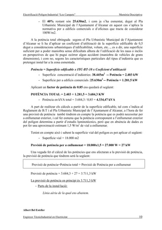 Electrificació Polígon Industrial “Los Campets”                             Memòria Descriptiva

              - El 40% restant són 25.630m2, i com ja s’ha esmentat, degut al Pla
                Urbanístic Municipal de l’Ajuntament d’Alcanar en aquest cas s’aplica la
                normativa per a edificis comercials o d’oficines que tracta de considerar
                100W/m2.

      A la potència total obtinguda segons el Pla Urbanístic Municipal de l’Ajuntament
d’Alcanar se li ha d’aplicar un coeficient d’utilització de la superfície edificable de 0,5
degut a consideracions urbanístiques d’edificabilitat, volum, etc..., es a dir, una superfície
suficient per a poder maniobra sense dificultats alhora de l’edificació de les naus o inclòs
en perspectives de que hi pugui ocórrer algun accident (maniobra de vehicles de grans
dimensions), i com no, segons les característiques particulars del tipus d’indústria que es
pretengui instal·lar a la zona esmentada.

       Potència = Superfície edificable x ITC-BT-10 x Coeficient d’utilització
              - Superfície concentració d’indústries: 38.445m2 -- Potència = 2.403 kW
              - Superfície per a edificis comercials :25.630m2 -- Potència = 1.281,5 kW

       Aplicant un factor de potència de 0.85 ens quedarà el següent:

       POTÈNCIA TOTAL = 2.403 + 1.281,5 = 3.684,3 KW
              - Potència en kVA total = 3.684,3 / 0,85 = 4.334,47 kVA

      A part de realitzar els càlculs a partir de la superfície edificable, tal com s’indica al
Reglament de B.T i al Pla Urbanístic Municipal de l’Ajuntament d’Alcanar, a l’hora de fer
una previsió de potència també tindrem en compte la potència que es podrà necessitar per
a enllumenat exterior, i cal fer esmena que la potència corresponent a l’enllumenat exterior
del polígon determina a partir d’estudis luminotècnics, però que en absència de dades es
pot fer una aproximació estimant 1,5 W/m2 de vial a enllumenar.

       Tenint en compte això i sabent la superfície vial del polígon es pot aplicar el següent:
              - Superfície vial = 18.000 m2

       Previsió de potència per a enllumenat = 18.000x1,5 = 27.000 W = 27 kW

      Una vegada fet el càlcul de les potències que ens afectaran a la previsió de potència,
la previsió de potència que tindrem serà la següent:

        Previsió de potència=Potència total + Previsió de Potència per a enllumenat

       Previsió de potència = 3.684,3 + 27 = 3.711,3 kW

       La previsió de potència en principi és 3.711,3 kW
           - Parts de la instal·lació:

                  Línia aèria de la qual ens abastem.




Albert Bel Esteller

Enginyer TècnicIndustrial en Electricitat                                                   10
 
