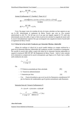 Electrificació Polígon Industrial “Los Campets”                                      Annex de Càlcul

                           ∆U ·100
                ∆U % =             = 2,74%
                             U

       Armari d’enllumenat nº 2. Sortida 2. Tram A-1-2

                        1,8·168·[(55·5) + (115·4) + (175·3) + (235·2) + (275·1)]
                ∆U =                                                             = 4,51V
                                                56·400·6

                           ∆U ·100
                ∆U % =             = 1,13%
                             U

      Com s’ha pogut veure els resultats de tots els trams calculats no han superat en cap
cas la ∆V, determinada al reglament de Baixa Tensió, que com ja s’ha avançat
anteriorment es del 3%. Cal dir que en el cas que ens hagués superat el 3% amb una
determinada secció de cable, el que es faria és provar de calcular la caiguda de tensió amb
la secció immediatament superior fins que aconseguim una caiguda de tensió d’acord amb
el reglament de Baixa Tensió.

5.2.3 Càlcul de la Secció dels Conductors per Intensitat Màxima Admissible

       Alhora de realitzar el càlcul de la secció també tindrem en compte realitzar-ho a
partir de la Intensitat Màxima Admissible del conductor escollit i la potència a transportar.
Per escollir la secció dels cables a partir del càlcul de la intensitat màxima admissible es
seguirà la instrucció MIE BT 007 del Reglament de Baixa Tensió. Amb el valor calculat
de la intensitat es comprovarà la secció corresponent, què figura en la Taula I per a cables
amb conductors de coure.

                            P
                  I=
                       U ·cosϕ · 3

       On:
              - P: Potència acumulada per línia calculada                           [W]
              - U: Tensió de subministrament                                                [V]
              - I: Intensitat per línia                                              [A]
              - Cos ϕ : Factor de potència, que en al cas de les llumeneres considerarem 0,9
                per les bateries de condensadors que hi porten normalment cada llumenera.


       Intensitat línia de l’Armari d’enllumenat nº1

                  P = 1,8·n·W = 1,8·16·168 = 4.838,4W

                           P        4.838,4
                I=                =           = 7,76 A
                      U ·cos ϕ · 3 400·0,9· 3




Albert Bel Esteller

Enginyer Tècnic Industrial en Electricitat                                                        48
 