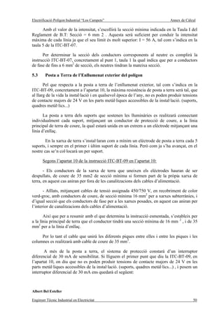 Electrificació Polígon Industrial “Los Campets”                                 Annex de Càlcul

      Amb el valor de la intensitat, s’escollirà la secció mínima indicada en la Taula I del
Reglament de B.T: Secció = 6 mm 2 . Aquesta serà suficient per conduir la intensitat
màxima de cada línia ja que el seu límit és molt superior: I = 56 A, tal com s’indica en la
taula 5 de la ITC-BT-07.

      Per determinar la secció dels conductors corresponents al neutre es complirà la
instrucció ITC-BT-07, concretament al punt 1, taula 1 la qual indica que per a conductors
de fase de fins a 6 mm2 de secció, els neutres tindran la mateixa secció.

5.3     Posta a Terra de l’Enllumenat exterior del polígon

       Pel que respecta a la posta a terra de l’enllumenat exterior, tal com s’indica en la
ITC-BT-09, concretament a l’apartat 10, la màxima resistència de posta a terra serà tal, que
al llarg de la vida la instal·lació i en qualsevol època de l’any, no es poden produir tensions
de contacte majors de 24 V en les parts metàl·liques accessibles de la instal·lació. (suports,
quadres metàl·lics...)

       La posta a terra dels suports que sostenen les lluminàries es realitzarà connectant
individualment cada suport, mitjançant un conductor de protecció de coure, a la línia
principal de terra de coure, la qual estarà unida en un extrem a un elèctrode mitjançant una
línia d’enllaç.

        En la xarxa de terra s’instal·laran com a mínim un elèctrode de posta a terra cada 5
suports, i sempre en el primer i últim suport de cada línia. Però com ja s’ha avançat, en el
nostre cas se’n col·locarà un per suport.

       Segons l’apartat 10 de la instrucció ITC-BT-09 en l’apartat 10:

       - Els conductors de la xarxa de terra que uneixen els elèctrodes hauran de ser
despullats, de coure de 35 mm2 de secció mínima si formen part de la pròpia xarxa de
terra, en aquest cas aniran per fora de les canalitzacions dels cables d’alimentació.

       - Aïllats, mitjançant cables de tensió assignada 450/750 V, en recobriment de color
verd-groc, amb conductors de coure, de secció mínima 16 mm2 per a xarxes subterrànies, i
d’igual secció que els conductors de fase per a les xarxes posades, en aquest cas aniran per
l’interior de canalitzacions dels cables d’alimentació.

       Així que per a resumir amb el que determina la instrucció esmentada, s’estableix per
a la línia principal de terra que el conductor tindrà una secció mínima de 16 mm 2 , i de 35
mm2 per a la línia d’enllaç.

     Per lo tant el cable que unirà les diferents piques entre elles i entre les piques i les
columnes es realitzarà amb cable de coure de 35 mm2.

       A més de la posta a terra, el sistema de protecció constarà d’un interruptor
diferencial de 30 mA de sensibilitat. Si lliguem el primer punt que diu la ITC-BT-09, en
l’apartat 10, on diu que no es poden produir tensions de contacte majors de 24 V en les
parts metàl·liques accessibles de la instal·lació. (suports, quadres metàl·lics...) , i posem un
interruptor diferencial de 30 mA ens quedarà el següent:



Albert Bel Esteller

Enginyer Tècnic Industrial en Electricitat                                                   50
 