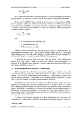 Electrificació Polígon Industrial “Los Campets”                                Annex de Càlcul

                    24
              R=        = 800Ω
                   0,03

     Per lo tant amb el diferencial instal·lat i agafant el cas més desfavorable que marca el
reglament de BT, la resistència total del circuit de terres haurà de ser més petita de 800Ω.

       D’acord amb la ITC-BT-18 ap. 9 taula 5, després de revisar la taula 4 de la ITC-
BT18 i examinar amb molt deteniment el terreny, s’arriba a la determinació que la
resistivitat mitja es de 75 Ωm, i com que els elèctrodes a utilitzar seran piques verticals de
2 metres de llargada, aplicarem la fórmula de la ITC-BT-18 Taula 5, amb la qual obtenim
la resistència a terra per pica.

               ρ 75
         R=      =   = 37,5Ω
               L   2

       On:
              - ρ: Resistivitat mitja del terreny [Ω·m]
              - L: Longitud de la pica [m]
              - R: Resistència de terra [Ω]

       Quantitat inferior a la resistència màxima permesa. Tenint en compte que totes les
piques estaran unides entre elles i que el nombre total de piques serà de 32. Per a cada
línia, i tal com es pot veure a les taules anteriors el nombre màxim de suports serà de 7, i
amb la unió d’aquestes encara aniríem per sota de la màxima permesa.

      S’instal·larà una línia de posta a terra per cada una de les línies d’enllumenat
exterior de les que consta el polígon. Se situarà una pica en cada un dels suports. La
connexió de les diferents piques entre elles i entre les piques i els suports es realitzarà amb
cable de coure de 35 mm² de secció.

5.4    Càlcul dels Elements de Protecció i Comandament

     Cada una de les línies de l’enllumenat exterior del polígon sortirà d’un armari de
comandament situat al costat dels centres de transformació CT2 i CT4. Dins d’aquests
armaris s’instal·laran els elements necessaris de protecció i comandament de la línia, així
com els aparells de mesura. El dimensionat es farà segons la potència contractada i d’acord
amb les especificacions de la companyia subministradora d’energia.

      En el nostre cas, es contractarà una potència de 8 kW per armari, ja que tenim una
previsió de que el polígon creixi tan en superfície com en empreses grans, i d’aquesta
forma potser es necessiti millorar, tan qualitativament, com quantitativament, l’enllumenat
exterior del polígon. A banda d’això cal dir que fins a 13,8 kW els subministraments per a
enllumenats exteriors són monofàsics, i per lo tant en el nostre cas també ho serà. En
aquest mateix armari s’instal·larà un conjunt de protecció i mesura M2 per a la companyia,
i un mòdul de control per al client.

    A partir de la intensitat nominal de la línia d’enllumenat de cada armari de
comandament es seleccionaran els fusibles de seguretat, els equips de mesura, l’interruptor

Albert Bel Esteller

Enginyer Tècnic Industrial en Electricitat                                                  51
 