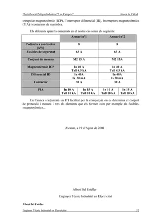 Electrificació Polígon Industrial “Los Campets”                                      Annex de Càlcul

tetrapolar magnetotèrmic (ICP), l’interruptor diferencial (ID), interruptors magnetotèrmics
(PIA) i contactors de maniobra.

       Els diferents aparells esmentats en el nostre cas seran els següents:
                                             Armari nº1                    Armari nº2

   Potència a contractar                           8                             8
           [kW]
   Fusibles de seguretat                          63 A                          63 A

    Conjunt de mesura                         M2 15 A                       M2 15A

    Magnetotèrmic ICP                         In 40 A                        In 40 A
                                             Tall 4.5 kA                   Tall 4.5 kA
        Diferencial ID                         In 40A                        In 40A
                                             Is 30 mA                       Is 30 mA
          Contactor                             30 A                           30 A

              PIA                     In 10 A           In 15 A      In 10 A          In 15 A
                                     Tall 10 kA        Tall 10 kA   Tall 10 kA       Tall 10 kA

     En l’annex s’adjuntarà un ITI facilitat per la companyia on es determina el conjunt
de protecció i mesura i tots els elements que els formen com per exemple els fusibles,
magnetotèrmics...




                                        Alcanar, a 19 d’Agost de 2004




                                              Albert Bel Esteller

                                   Enginyer Tècnic Industrial en Electricitat

Albert Bel Esteller

Enginyer Tècnic Industrial en Electricitat                                                        52
 