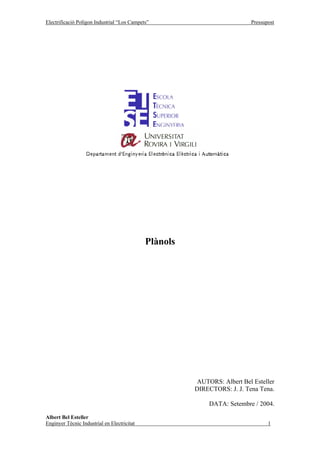 Electrificació Polígon Industrial “Los Campets”                           Pressupost




                                             Plànols




                                                        AUTORS: Albert Bel Esteller
                                                       DIRECTORS: J. J. Tena Tena.

                                                            DATA: Setembre / 2004.

Albert Bel Esteller
Enginyer Tècnic Industrial en Electricitat                                       1
 