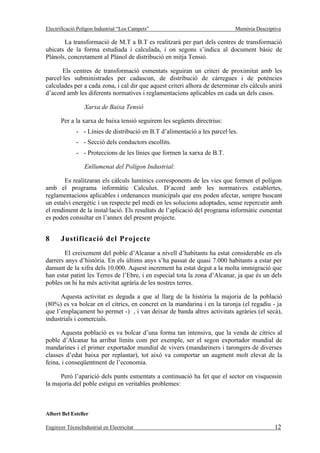 Electrificació Polígon Industrial “Los Campets”                              Memòria Descriptiva

       La transformació de M.T a B.T es realitzarà per part dels centres de transformació
ubicats de la forma estudiada i calculada, i on segons s’indica al document bàsic de
Plànols, concretament al Plànol de distribució en mitja Tensió.

       Els centres de transformació esmentats seguiran un criteri de proximitat amb les
parcel·les subministrades per cadascun, de distribució de càrregues i de potències
calculades per a cada zona, i cal dir que aquest criteri alhora de determinar els càlculs anirà
d’acord amb les diferents normatives i reglamentacions aplicables en cada un dels casos.

                  Xarxa de Baixa Tensió

       Per a la xarxa de baixa tensió seguirem les següents directrius:
              - - Línies de distribució en B.T d’alimentació a les parcel·les.
              - - Secció dels conductors escollits.
              - - Proteccions de les línies que formen la xarxa de B.T.

                  Enllumenat del Polígon Industrial:

        Es realitzaran els càlculs lumínics corresponents de les vies que formen el polígon
amb el programa informàtic Calculux. D’acord amb les normatives establertes,
reglamentacions aplicables i ordenances municipals que ens poden afectar, sempre buscant
un estalvi energètic i un respecte pel medi en les solucions adoptades, sense repercutir amb
el rendiment de la instal·lació. Els resultats de l’aplicació del programa informàtic esmentat
es poden consultar en l’annex del present projecte.


8      Justificació del Projecte
        El creixement del poble d’Alcanar a nivell d’habitants ha estat considerable en els
darrers anys d’història. En els últims anys s’ha passat de quasi 7.000 habitants a estar per
damunt de la xifra dels 10.000. Aquest increment ha estat degut a la molta immigració que
han estat patint les Terres de l’Ebre, i en especial tota la zona d’Alcanar, ja que és un dels
pobles on hi ha més activitat agrària de les nostres terres.

      Aquesta activitat es deguda a que al llarg de la història la majoria de la població
(80%) es va bolcar en el cítrics, en concret en la mandarina i en la taronja (el regadiu - ja
que l’emplaçament ho permet -) , i van deixar de banda altres activitats agràries (el secà),
industrials i comercials.

      Aquesta població es va bolcar d’una forma tan intensiva, que la venda de cítrics al
poble d’Alcanar ha arribat límits com per exemple, ser el segon exportador mundial de
mandarines i el primer exportador mundial de vivers (mandariners i tarongers de diverses
classes d’edat baixa per replantar), tot això va comportar un augment molt elevat de la
feina, i conseqüentment de l’economia.

      Però l’aparició dels punts esmentats a continuació ha fet que el sector on visquessin
la majoria del poble estigui en veritables problemes:



Albert Bel Esteller

Enginyer TècnicIndustrial en Electricitat                                                    12
 