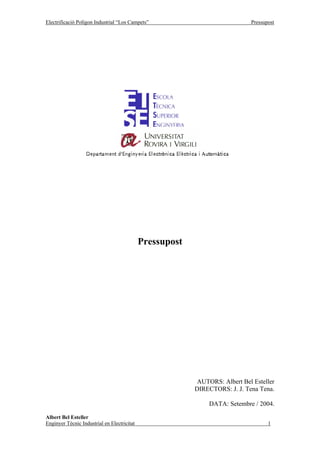Electrificació Polígon Industrial “Los Campets”                              Pressupost




                                             Pressupost




                                                           AUTORS: Albert Bel Esteller
                                                          DIRECTORS: J. J. Tena Tena.

                                                               DATA: Setembre / 2004.

Albert Bel Esteller
Enginyer Tècnic Industrial en Electricitat                                          1
 