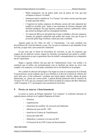 Electrificació Polígon Industrial “Los Campets”                              Memòria Descriptiva

              - Molta immigració, tan de països àrabs com de països de l’est, que han
                col·lapsat el mercat i el treball.
              - Juntament amb la malaltia de “La Tristesa” (els arbres moren) que han patit
                la major part dels arbres.
              - I l’aparició de moltes empreses de diferents sectors del món industrial per
                establir-se al poble, però degut a una mancança de terrenys adequats amb
                facilitats (polígon), feia que aquestes empreses anessin a poblacions veïnes
                que tenien un polígon amb les conseqüents facilitats.
              - Al voltant de 800 joves del poble han d’anar a treballar a diverses empreses
                situades als polígons industrials dels pobles del costat, cosa que fa que el
                jovent del poble hagi d’utilitzar vehicle per anar a treballar.

       Aquests punts ha fet “obrir els ulls” a l’Ajuntament, i ha estat estudiant una
diversificació de l’activitat laboral, ja que s’ha vist que no solament es pot dependre d’una
activitat, ja sigui rural, com comercial o industrial.

      És per això que la forma de diversificar les activitats, és que les empreses que
vinguin des de diferents sectors, tinguin les facilitats corresponents per poder-se establir.
Tot això repercutiria en que es generarien llocs de treball i conseqüentment no es dependria
tan de l’agricultura.

     Degut a aquesta reflexió feta per part de l’administració local, s’ha arribat a la
conclusió que el millor, tan econòmicament com en facilitats per donar un servei més
complet a les empreses, és el de poder centralitzar tot el sòl industrial en un polígon.

      Per a definir la ubicació del polígon s’ha tingut en conte la comunicació de la Ronda
Circumval·lació, recent acabada, que la seva finalitat és el desviar el trànsit de vehicles del
nucli urbà, per a evitar embussos i accidents que tenien alguns vehicles, alguns de grans
dimensions, en passar per carrers petits. I aquesta Ronda juntament amb la carretera de
l’Estació TV-3321 que ens comunica amb Vinaròs (Capital de comarca del Baix Maestrat)
i amb l’autopista A-7 s’aconsegueix una comunicació excel·lent.


9      Posta en marxa i funcionament
     La posta en marxa de Polígon Industrial “Los Campets” es realitzarà efectuant els
següents passos indicats en el següent Diagrama de Gantt:
              - - Permisos.
              - - Legalitzacions.
              - - Instal·lació de castillets de conversió aeri/subterrani.
              - - Obertura de rases de BT i MT.
              - - Instal·lar els Centres de Transformació.
              - - Estesa del cable MT.
              - - Maniobres y connexió a la xarxa de M.T.
              - - Col·locació de les CGP, Caixes de Seccionament.

Albert Bel Esteller

Enginyer TècnicIndustrial en Electricitat                                                    13
 