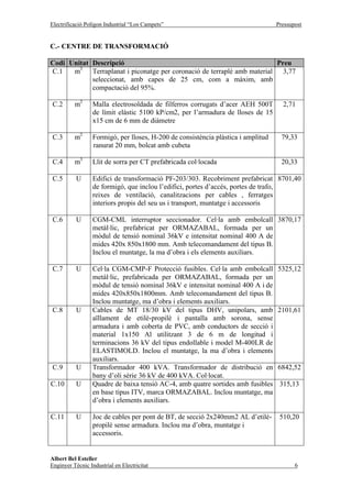 Electrificació Polígon Industrial “Los Campets”                                   Pressupost


C.- CENTRE DE TRANSFORMACIÓ

Codi Unitat Descripció                                                    Preu
        3
C.1   m     Terraplanat i piconatge per coronació de terraplè amb material 3,77
            seleccionat, amb capes de 25 cm, com a màxim, amb
            compactació del 95%.

C.2       m2      Malla electrosoldada de filferros corrugats d’acer AEH 500T       2,71
                  de límit elàstic 5100 kP/cm2, per l’armadura de lloses de 15
                  x15 cm de 6 mm de diàmetre

C.3   m2 Formigó, per lloses, H-200 de consistència plàstica i amplitud             79,33
máxima del ranurat 20 mm, bolcat amb cubeta

C.4       m3      Llit de sorra per CT prefabricada col·locada                      20,33

C.5        U      Edifici de transformació PF-203/303. Recobriment prefabricat 8701,40
                  de formigó, que inclou l’edifici, portes d’accés, portes de trafo,
                  reixes de ventilació, canalitzacions per cables , ferratges
                  interiors propis del seu us i transport, muntatge i accessoris

C.6        U      CGM-CML interruptor seccionador. Cel·la amb embolcall 3870,17
                  metàl·lic, prefabricat per ORMAZABAL, formada per un
                  mòdul de tensió nominal 36kV e intensitat nominal 400 A de
                  mides 420x 850x1800 mm. Amb telecomandament del tipus B.
                  Inclou el muntatge, la ma d’obra i els elements auxiliars.

C.7        U      Cel·la CGM-CMP-F Protecció fusibles. Cel·la amb embolcall       5325,12
                  metàl·lic, prefabricada per ORMAZABAL, formada per un
                  mòdul de tensió nominal 36kV e intensitat nominal 400 A i de
                  mides 420x850x1800mm. Amb telecomandament del tipus B.
                  Inclou muntatge, ma d’obra i elements auxiliars.
C.8        U      Cables de MT 18/30 kV del tipus DHV, unipolars, amb             2101,61
                  aïllament de etilè-propilè i pantalla amb sorona, sense
                  armadura i amb coberta de PVC, amb conductors de secció i
                  material 1x150 Al utilitzant 3 de 6 m de longitud i
                  terminacions 36 kV del tipus endollable i model M-400LR de
                  ELASTIMOLD. Inclou el muntatge, la ma d’obra i elements
                  auxiliars.
C.9        U      Transformador 400 kVA. Transformador de distribució en          6842,52
                  bany d’oli sèrie 36 kV de 400 kVA. Col·locat.
C.10       U      Quadre de baixa tensió AC-4, amb quatre sortides amb fusibles    315,13
                  en base tipus ITV, marca ORMAZABAL. Inclou muntatge, ma
                  d’obra i elements auxiliars.

C.11       U      Joc de cables per pont de BT, de secció 2x240mm2 AL d’etilè-     510,20
                  propilè sense armadura. Inclou ma d’obra, muntatge i
                  accessoris.


Albert Bel Esteller
Enginyer Tècnic Industrial en Electricitat                                               6
 